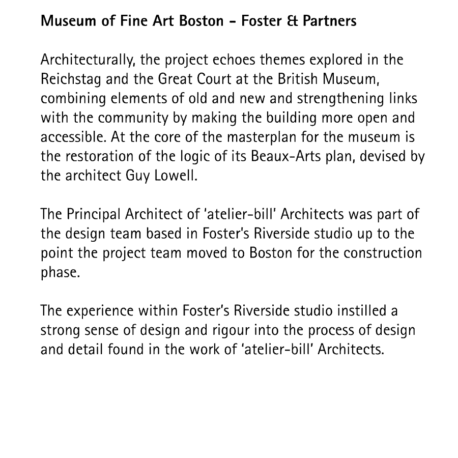 Museum of Fine Art Boston - Foster & Partners  Architecturally, the project echoes themes explored in the Reichstag and the Great Court at the British Museum, combining elements of old and new and strengthening links with the community by making the building more open and accessible. At the core of the masterplan for the museum is the restoration of the logic of its Beaux-Arts plan, devised by the architect Guy Lowell.  The Principal Architect of 'atelier-bill' Architects was part of the design team based in Foster's Riverside studio up to the point the project team moved to Boston for the construction phase.  The experience within Foster's Riverside studio instilled a strong sense of design and rigour into the process of design and detail found in the work of 'atelier-bill' Architects.