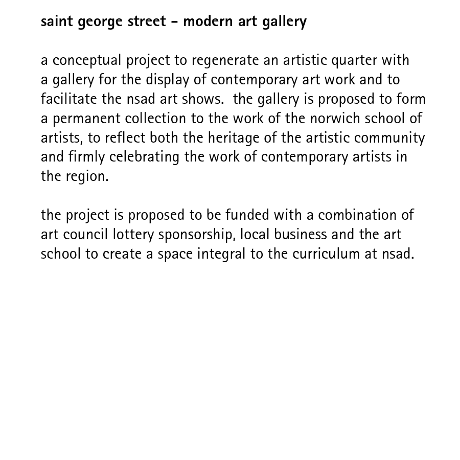 saint george street - modern art gallery  a conceptual project to regenerate an artistic quarter with a gallery for the display of contemporary art work and to facilitate the nsad art shows.  the proposed gallery is to form a permanent collection for the work of the norwich school of artists, to reflect both the heritage of the artistic community and firmly celebrating the work of contemporary artists in the region.  the project is proposed to be funded with a combination of art council lottery sponsorship, local business and the art school to create a space integral to the curriculum at nsad.