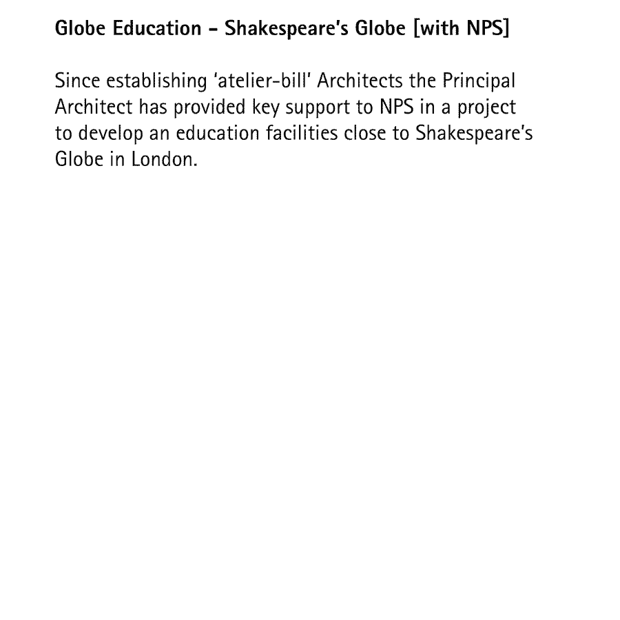 Globe Education - Shakespeare's Globe  Since establishing 'atelier-bill' Architects the Principal Architect has provided key support to a project to develop an education facilities close to Shakespeare's Globe in London.