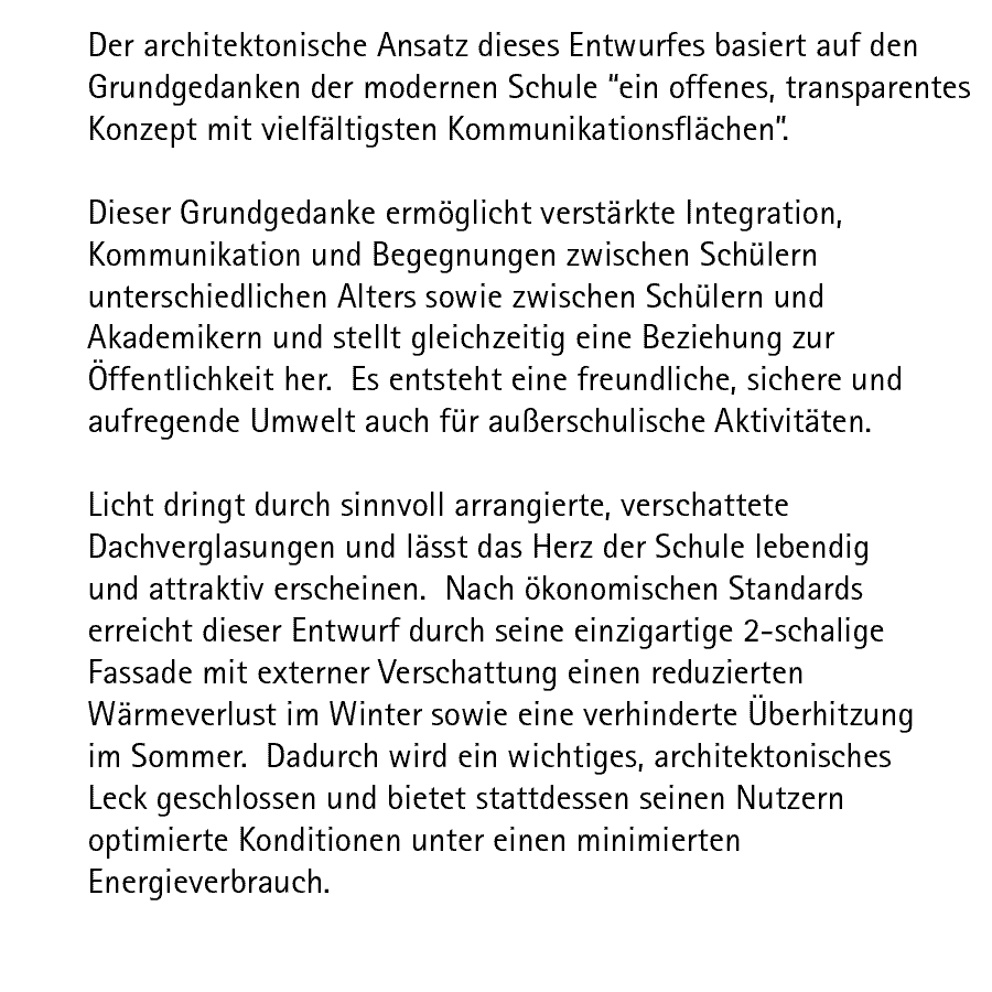 Der architektonische Ansatz dieses Entwurfes basiert auf den Grundgedanken der modernen Schule 'ein offenes, transparentes Konzept mit vielfltigsten Kommunikationsflchen'.  Dieser Grundgedanke ermglicht verstrkte Integration, Kommunikation und Begegnungen zwischen Schlern unterschiedlichen Alters sowie zwischen Schlern und Akademikern und stellt gleichzeitig eine Beziehung zur ffentlichkeit her.  Es entsteht eine freundliche, sichere und aufregende Umwelt auch fr auerschulische Aktivitten.  Licht dringt durch sinnvoll arrangierte, verschattete Dachverglasungen und lsst das Herz der Schule lebendig und attraktiv erscheinen.  Nach konomischen Standards erreicht dieser Entwurf durch seine einzigartige 2-schalige Fassade mit externer Verschattung einen reduzierten Wrmeverlust im Winter sowie eine verhinderte berhitzung im Sommer.  Dadurch wird ein wichtiges, architektonisches Leck geschlossen und bietet stattdessen seinen Nutzern optimierte Konditionen unter einen minimierten Energieverbrauch.