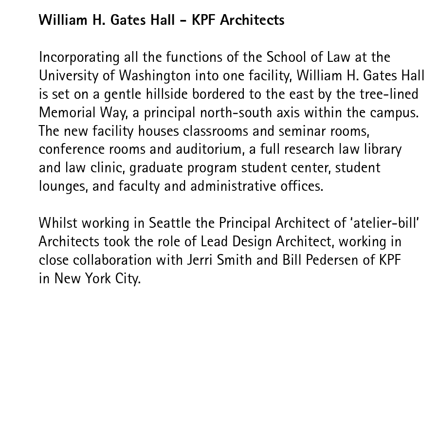 William H. Gates Hall - KPF Architects   Incorporating all the functions of the School of Law at the University of Washington into one facility, William H. Gates Hall is set on a gentle hillside bordered to the east by the tree-lined Memorial Way, a principal north-south axis within the campus.  The new facility houses classrooms and seminar rooms, conference rooms and auditorium, a full research law library and law clinic, graduate program student center, student lounges, and faculty and administrative offices.  Whilst working in Seattle the Principal Architect of atelier-bill Architects took the role of Lead Design Architect, working in close collaboration with Jerri Smith and Bill Pedersen of KPF in New York City.