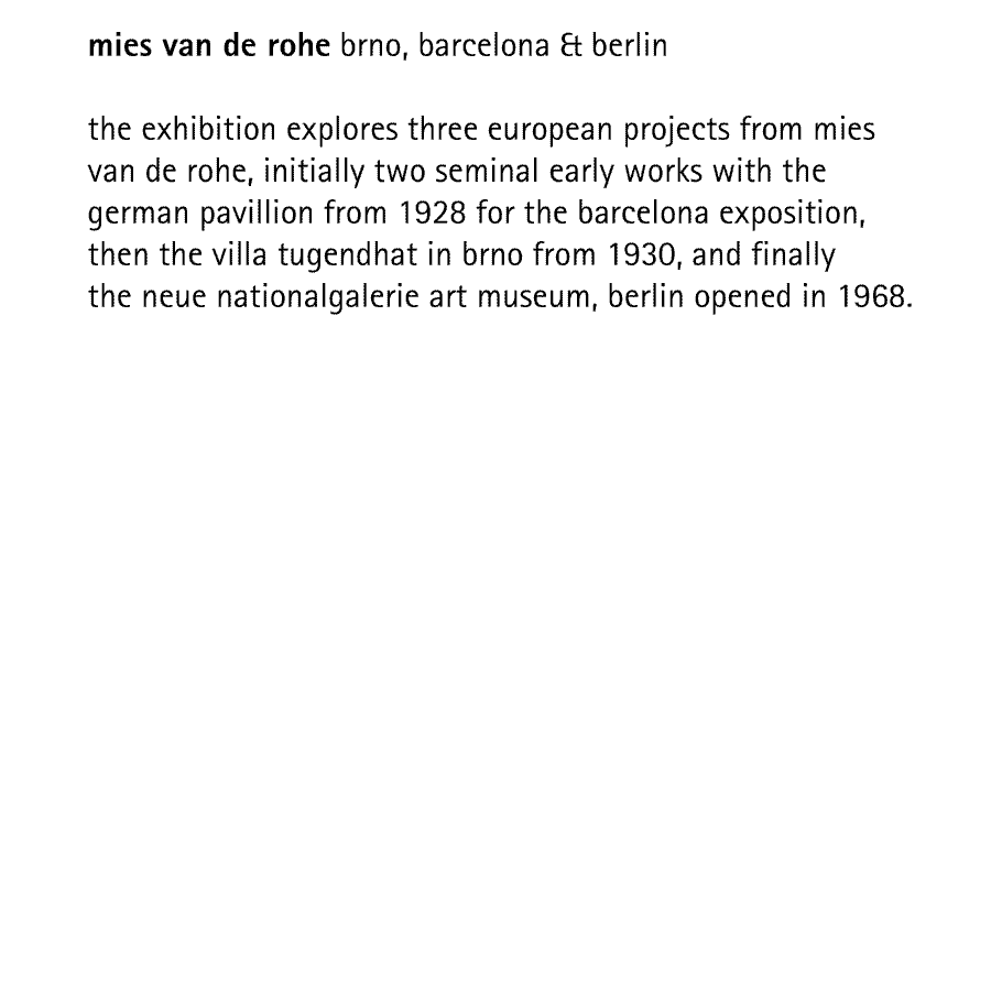 mies van de rohe brno, barcelona & berlin   the exhibition explores three european projects from mies van de rohe, initially two seminal early works with the german pavillion from 1928 for the barcelona exposition, then the villa tugendhat in brno from 1930, and finally the neue nationalgalerie art museum, berlin opened in 1968.