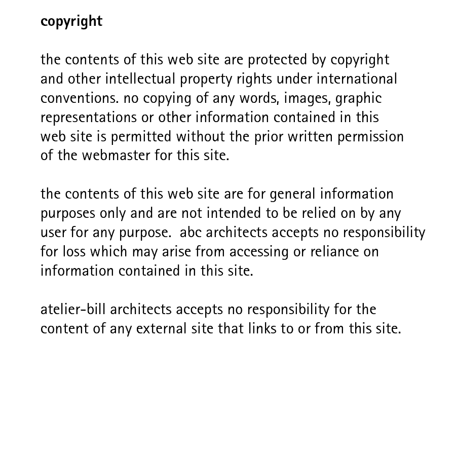 copyright  the contents of this web site are protected by copyright and other intellectual property rights under international conventions. no copying of any words, images, graphic representations or other information contained in this web site is permitted without the prior written permission of the webmaster for this site.  the contents of this web site are for general information purposes only and are not intended to be relied on by any user for any purpose.  abc architects accepts no responsibility for loss which may arise from accessing or reliance on information contained in this site.   atelier-bill architects accepts no responsibility for the content of any external site that links to or from this site.