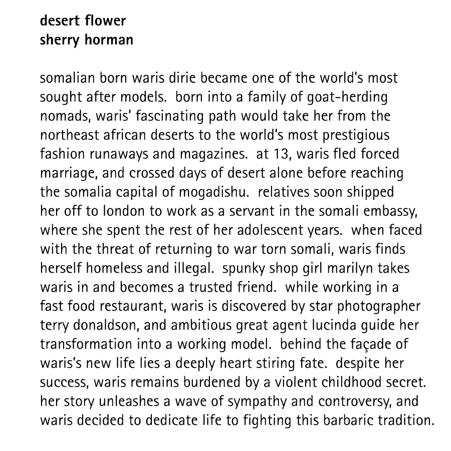 desert flower sherry horman  somalian born waris dirie became one of the world's most sought after models.  born into a family of goat-herding nomads, waris' fascinating path would take her from the northeast african deserts to the world's most prestigious fashion runaways and magazines.  at 13, waris fled forced marriage, and crossed days of desert alone before reaching the somalia capital of mogadishu.  relatives soon shipped her off to london to work as a servant in the somali embassy, where she spent the rest of her adolescent years.  when faced with the threat of returning to war torn somali, waris finds herself homeless and illegal.  spunky shop girl marilyn takes waris in and becomes a trusted friend.  while working in a fast food restaurant, waris is discovered by star photographer terry donaldson, and ambitious great agent lucinda guide her transformation into a working model.  behind the faade of waris's new life lies a deeply heart stiring fate.  despite her success, waris remains burdened by a violent childhood secret. her story unleashes a wave of sympathy and controversy, and waris decided to dedicate life to fighting this barbaric tradition.