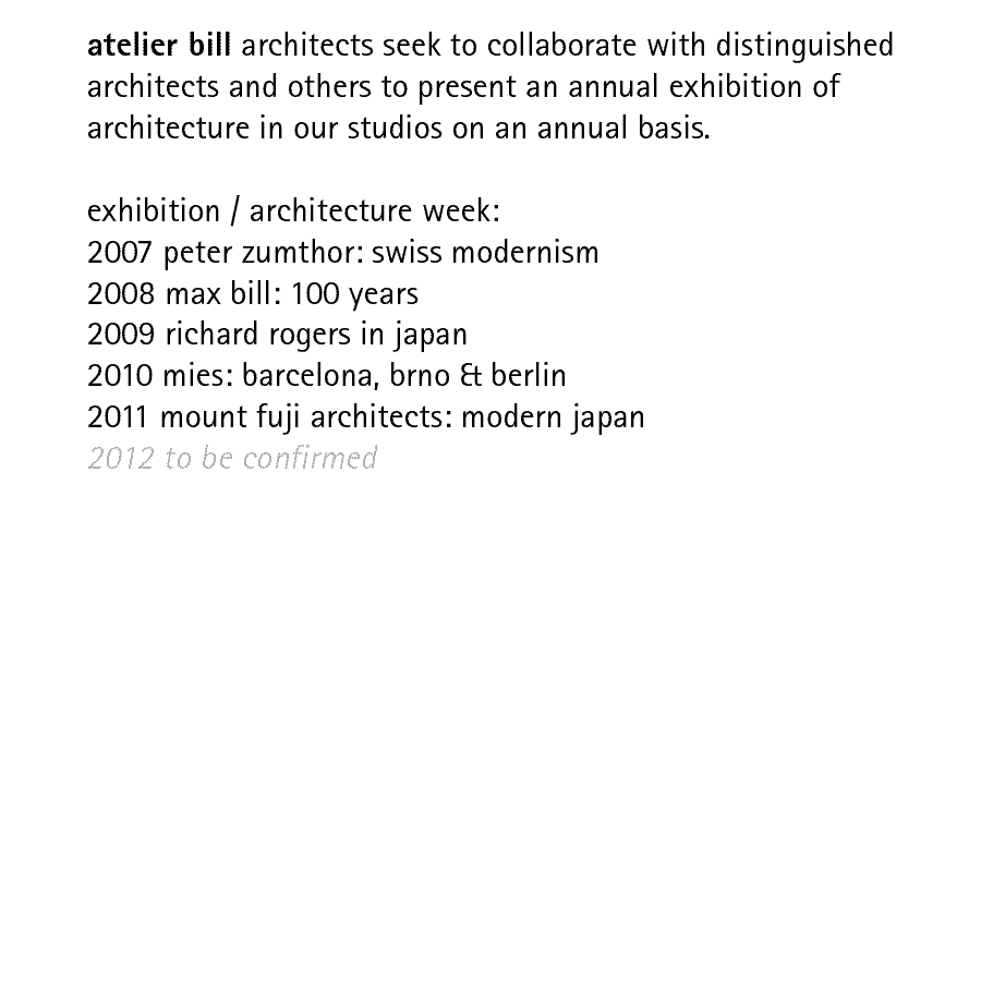 atelier bill architects seek to collaborate with distinguished architects and others to present an annual exhibition of architecture in our studios on an annual basis.  exhibition / architecture week: 2007 peter zumthor: swiss modernism; 2008 max bill: 100 years; 2009 richard rogers in japan; 2010 mies: barcelona, brno & berlin; 2011 mount fuji architects: modern japan; 2012 to be confirmed