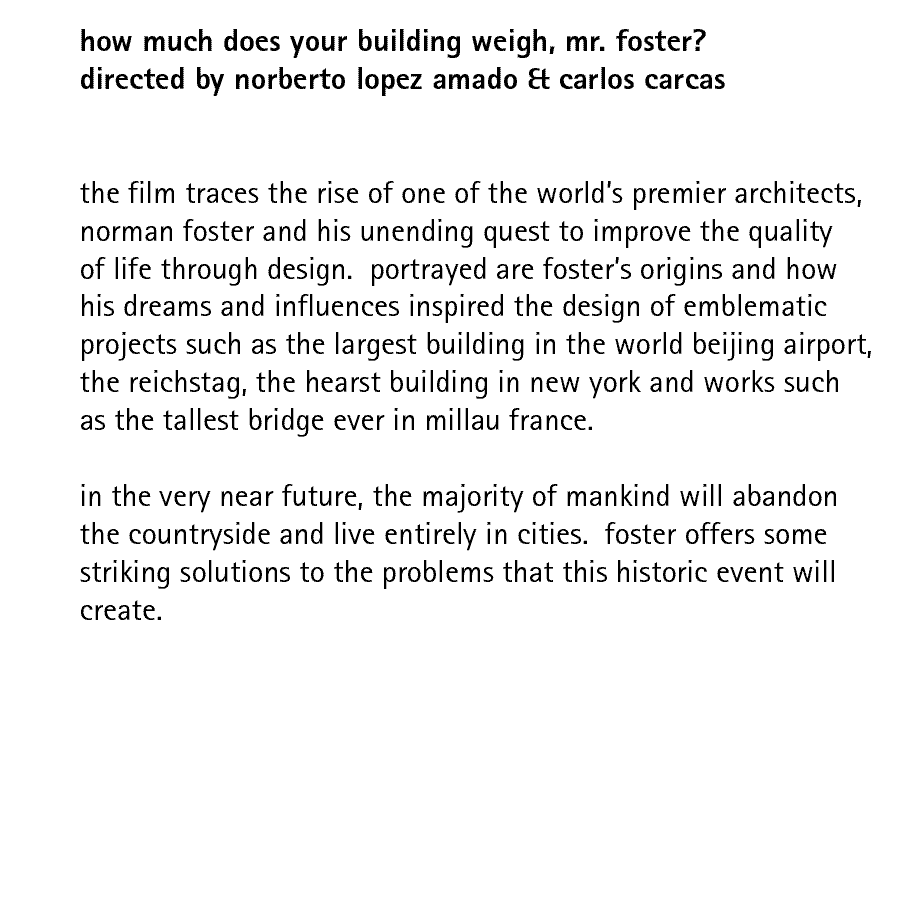 how much does your building weigh, mr. foster? directed by norberto lopez amado & carlos carcas   the film traces the rise of one of the world’s premier architects, norman foster and his unending quest to improve the quality of life through design.  portrayed are foster’s origins and how his dreams and influences inspired the design of emblematic projects such as the largest building in the world beijing airport, the reichstag, the hearst building in new york and works such as the tallest bridge ever in millau france.  in the very near future, the majority of mankind will abandon the countryside and live entirely in cities.  foster offers some striking solutions to the problems that this historic event will create. 