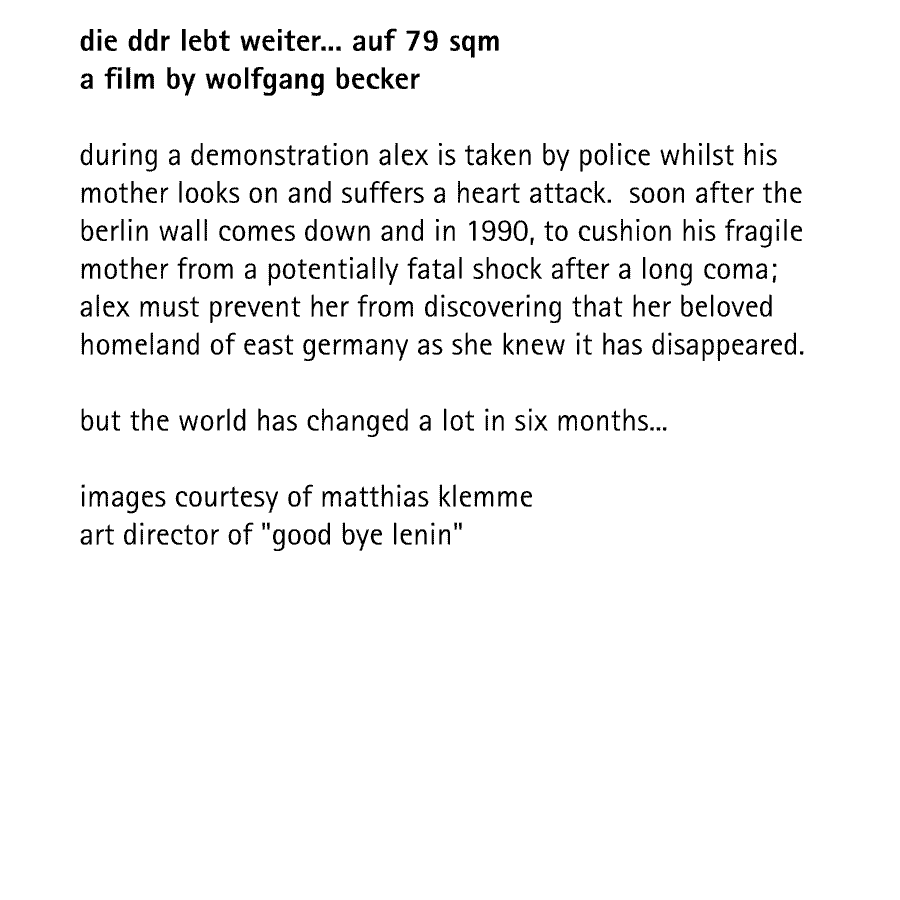 die ddr lebt weiter... auf 79 sqm a film by wolfgang becker  during a demonstration alex is taken by police whilst his mother looks on and suffers a heart attack.  soon after the berlin wall comes down and in 1990, to cushion his fragile mother from a potentially fatal shock after a long coma; alex must prevent her from discovering that her beloved homeland of east germany as she knew it has disappeared.  but the world has changed a lot in six months...  images courtesy of matthias klemme art director of 'good bye lenin' 