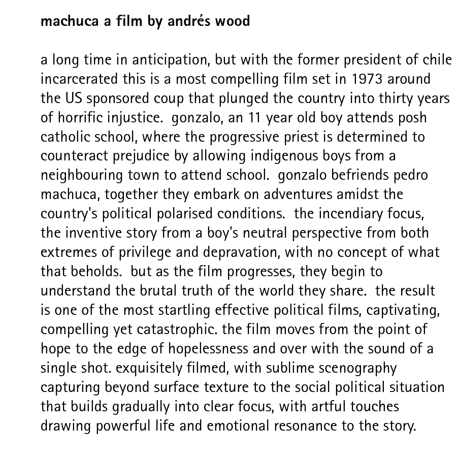 machuca a film by andrs wood  a long time in anticipation, but with the former president of chile incarcerated this is a most compelling film set in 1973 around the US sponsored coup that plunged the country into thirty years of horrific injustice.  gonzalo, an 11 year old boy attends posh catholic school, where the progressive priest is determined to counteract prejudice by allowing indigenous boys from a neighbouring town to attend school.  gonzalo befriends pedro machuca, together they embark on adventures amidst the country's political polarised conditions.  the incendiary focus, the inventive story from a boy's neutral perspective from both extremes of privilege and depravation, with no concept of what that beholds.  but as the film progresses, they begin to understand the brutal truth of the world they share.  the result is one of the most startling effective political films, captivating, compelling yet catastrophic. the film moves from the point of hope to the edge of hopelessness and over with the sound of a single shot. exquisitely filmed, with sublime scenography capturing beyond surface texture to the social political situation that builds gradually into clear focus, with artful touches drawing powerful life and emotional resonance to the story. 