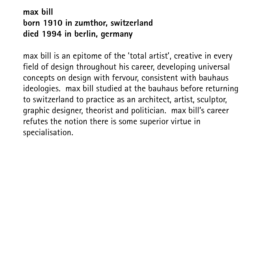 max bill born 1910 in zumthor, switzerland died 1994 in berlin, germany  max bill is an epitome of the 'total artist', creative in every field of design throughout his career, developing universal concepts on design with fervour, consistent with bauhaus ideologies.  max bill studied at the bauhaus before returning to switzerland to practice as an architect, artist, sculptor, graphic designer, theorist and politician.  max bill's career refutes the notion there is some superior virtue in specialisation.
