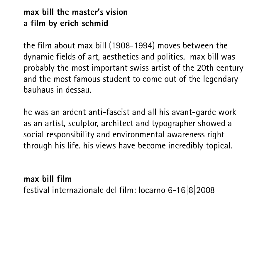 max bill the master's vision a film by erich schmid:  the film about max bill (1908-1994) moves between the dynamic fields of art, aesthetics and politics.  max bill was probably the most important swiss artist of the 20th century and the most famous student to come out of the legendary bauhaus in dessau.  he was an ardent anti-fascist and all his avant-garde work as an artist, sculptor, architect and typographer showed a social responsibility and environmental awareness right through his life.  his views have become incredibly topical.  max bill film: festival internazionale del film: locarno 6-16|8|2008