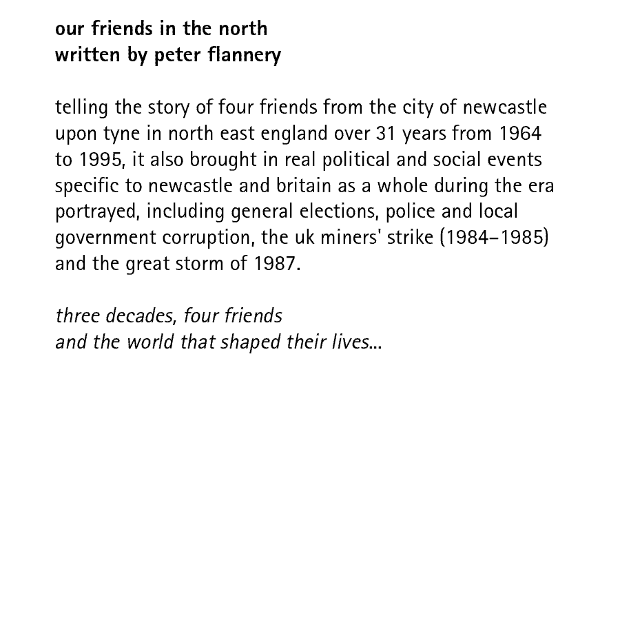 our friends in the north written by peter flannery  telling the story of four friends from the city of newcastle upon tyne in north east england over 31 years from 1964 to 1995, it also brought in real political and social events specific to newcastle and britain as a whole during the era portrayed, including general elections, police and local government corruption, the uk miners' strike (1984-1985) and the great storm of 1987.  three decades, four friends and the world that shaped their lives...