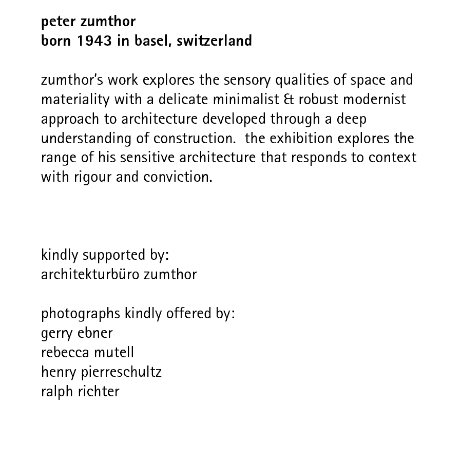 peter zumthor born 1943 in basel, switzerland   zumthor's work explores the sensory qualities of space and materiality with a delicate minimalist & robust modernist approach to architecture developed through a deep understanding of construction.  the exhibition explores the range of his sensitive architecture that responds to context with rigour and conviction.    kindly supported by architekturbro zumthor   photographs kindly offered by: gerry ebner rebecca mutell henry pierreschultz ralph richter