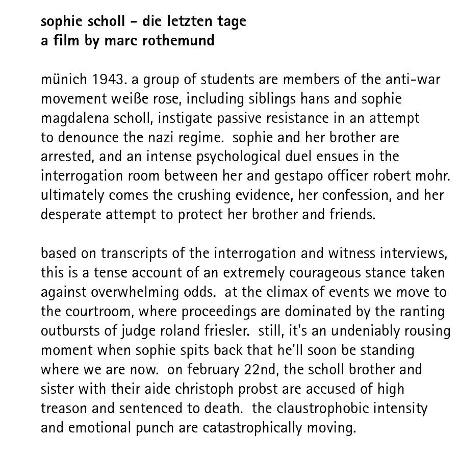 sophie scholl - die letzten tage a film by marc rothemund  mnich 1943. a group of students are members of the anti-war movement weie rose, including siblings hans and sophie magdalena scholl, instigate passive resistance in an attempt to denounce the nazi regime.  sophie and her brother are arrested, and an intense psychological duel ensues in the interrogation room between her and gestapo officer robert mohr. ultimately comes the crushing evidence, her confession, and her desperate attempt to protect her brother and friends.  based on transcripts of the interrogation and witness interviews, this is a tense account of an extremely courageous stance taken against overwhelming odds.  at the climax of events we move to the courtroom, where proceedings are dominated by the ranting outbursts of judge roland friesler.  still, it's an undeniably rousing moment when sophie spits back that he'll soon be standing where we are now.  on february 22nd, the scholl brother and sister with their aide christoph probst are accused of high treason and sentenced to death.  the claustrophobic intensity and emotional punch are catastrophically moving.