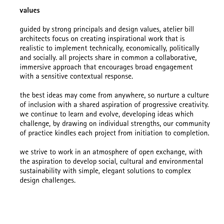 values  guided by strong principals and design values, atelier bill architects focus on creating inspirational work that is realistic to implement technically, economically, politically and socially. all projects share in common a collaborative, immersive approach that encourages broad engagement with a sensitive contextual response.  the best ideas may come from anywhere, so nurture a culture of inclusion with a shared aspiration of progressive creativity. we continue to learn and evolve, developing ideas which challenge, by drawing on individual strengths, our community of practice kindles each project from initiation to completion.  we strive to work in an atmosphere of open exchange, with the aspiration to develop social, cultural and environmental sustainability with simple, elegant solutions to complex design challenges.