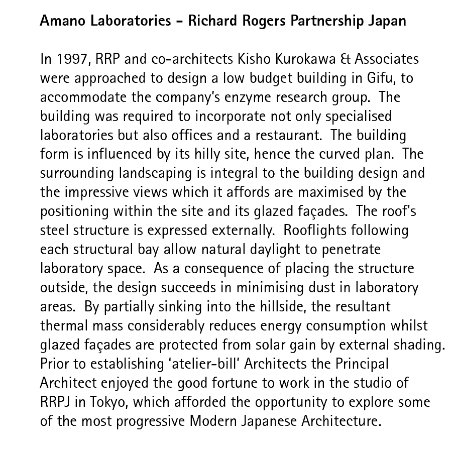 Amano Laboratories - Richard Rogers Partnership Japan  In 1997, RRP and co-architects Kisho Kurokawa & Associates were approached to design a low budget building in Gifu, to accommodate the company's enzyme research group.  The building was required to incorporate not only specialised laboratories but also offices and a restaurant.  The building form is influenced by its hilly site, hence the curved plan.  The surrounding landscaping is integral to the building design and the impressive views which it affords are maximised by the positioning within the site and its glazed faades.  The roof's steel structure is expressed externally.  Rooflights following each structural bay allow natural daylight to penetrate laboratory space.  As a consequence of placing the structure outside, the design succeeds in minimising dust in laboratory areas.  By partially sinking into the hillside, the resultant thermal mass considerably reduces energy consumption whilst glazed faades are protected from solar gain by external shading. Prior to establishing 'atelier-bill' Architects the Principal Architect enjoyed the good fortune to work in the studio of RRPJ in Tokyo, which afforded the opportunity to explore some of the most progressive Modern Japanese Architecture.