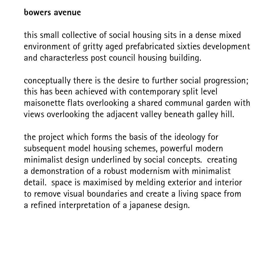 bowers avenue  this small collective of social housing sits in a dense mixed environment of gritty aged prefabricated sixties development and characterless post council housing building.  conceptually there is the desire to further social progression; this has been achieved with contemporary split level maisonette flats overlooking a shared communal garden with views overlooking the adjacent valley beneath galley hill.  the project which forms the basis of the ideology for subsequent model housing schemes, powerful modern minimalist design underlined by social concepts.  creating a demonstration of a robust modernism with minimalist detail.  space is maximised by melding exterior and interior to remove visual boundaries and create a living space from a refined interpretation of a japanese design.