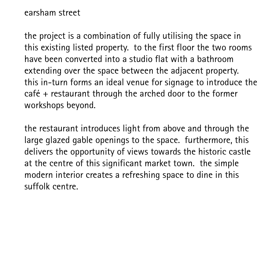 earsham street   the project is a combination of fully utilising the space in this existing listed property.  to the first floor the two rooms have been converted into a studio flat with a bathroom extending over the space between the adjacent property.  this in-turn forms an ideal venue for signage to introduce the caf + restaurant through the arched door to the former workshops beyond.  the restaurant introduces light from above and through the large glazed gable openings to the space.  furthermore, this delivers the opportunity of views towards the historic castle at the centre of this significant market town.  the simple modern interior creates a refreshing space to dine in this suffolk centre.