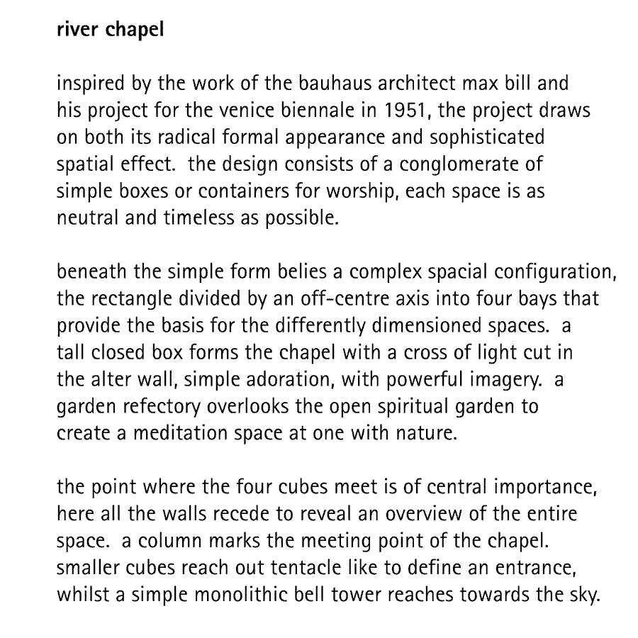 river chapel  inspired by the work of the bauhaus architect max bill and his project for the venice biennale in 1951, the project draws on both its radical formal appearance and sophisticated spatial effect.  the design consists of a conglomerate of simple boxes or containers for worship, each space is as neutral and timeless as possible.  beneath the simple form belies a complex spacial configuration, the rectangle divided by an off-centre axis into four bays that provide the basis for the differently dimensioned spaces.  a tall closed box forms the chapel with a cross of light cut in the alter wall, simple adoration, with powerful imagery.  a garden refectory overlooks the open spiritual garden to create a meditation space at one with nature.  the point where the four cubes meet is of central importance, here all the walls recede to reveal an overview of the entire space.  a column marks the meeting point of the chapel. smaller cubes reach out tentacle like to define an entrance, whilst a simple monolithic bell tower reaches towards the sky.