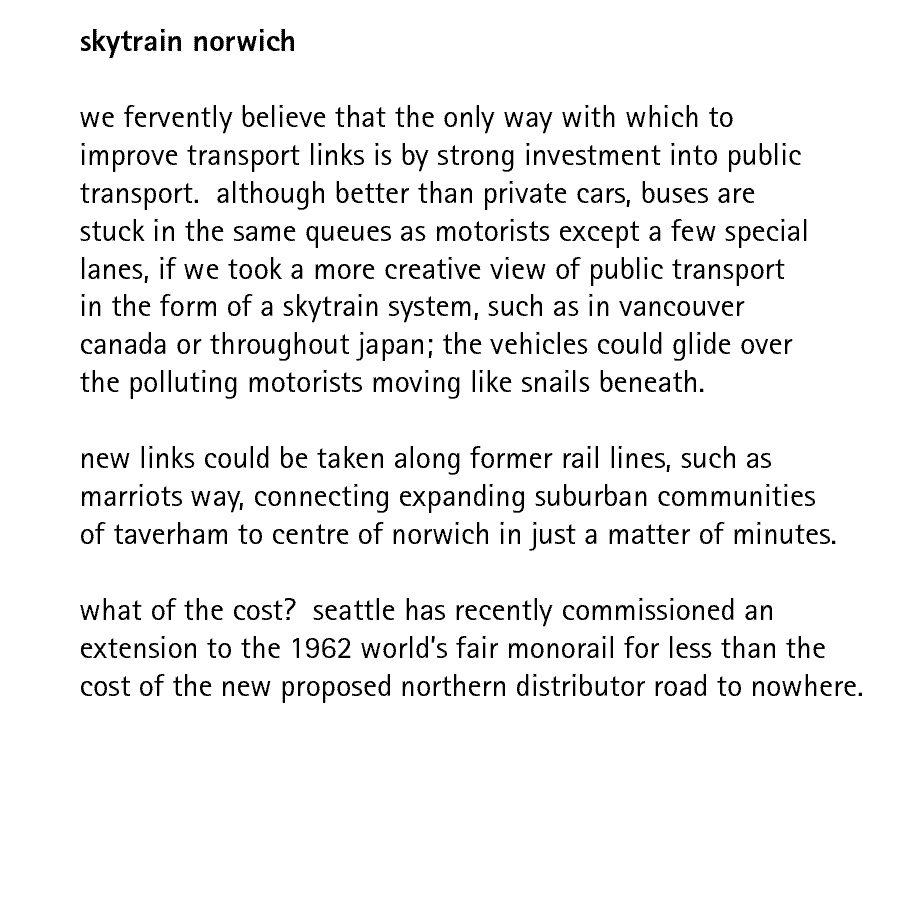 skytrain norwich   we fervently believe that the only way with which to improve transport links is by strong investment into public transport.  although better than private cars, buses are stuck in the same queues as motorists except a few special lanes, if we took a more creative view of public transport in the form of a skytrain system, such as in vancouver canada or throughout japan; the vehicles could glide over the polluting motorists moving like snails beneath.  new links could be taken along former rail lines, such as marriots way, connecting expanding suburban communities of taverham to centre of norwich in just a matter of minutes.  what of the cost?  seattle has recently commissioned an extension to the 1962 world's fair monorail for less than the cost of the new proposed 'northern distributor' road to nowhere.