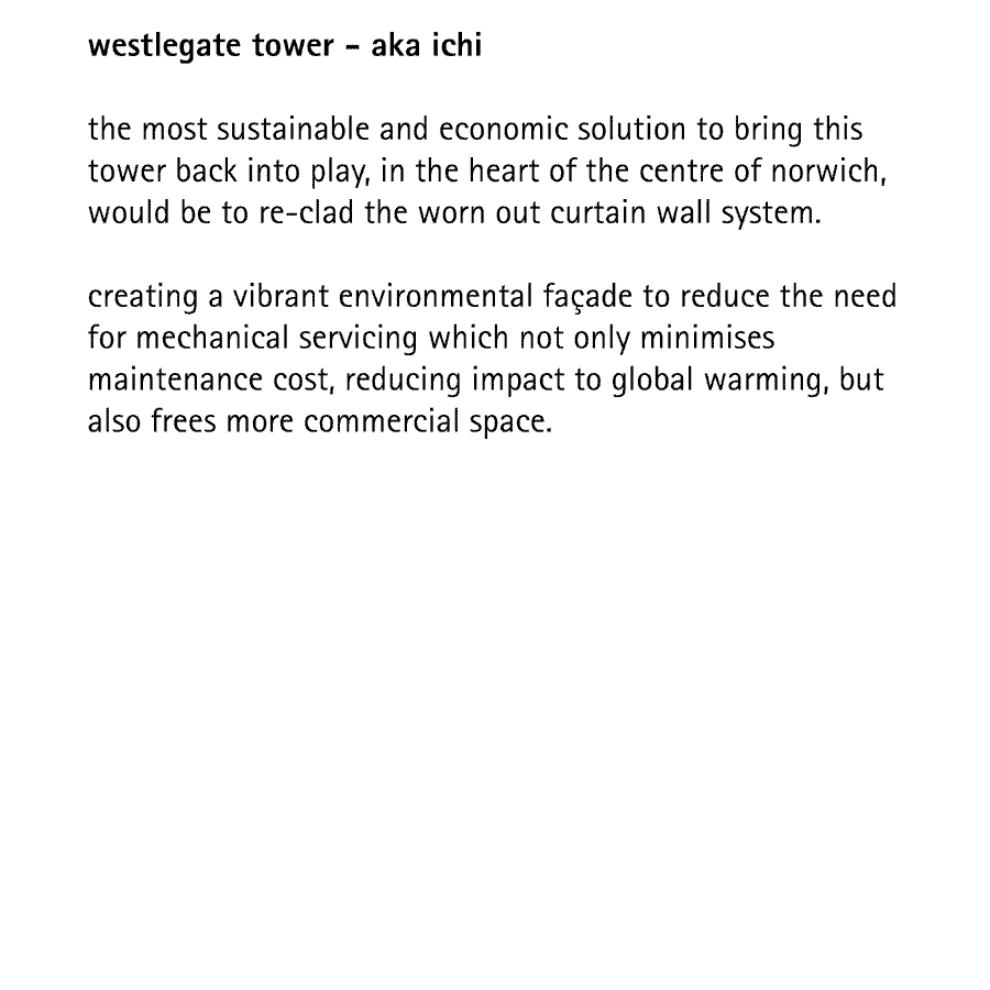 westlegate tower - aka ichi  the most sustainable and economic solution to bring this tower back into play, in the heart of the centre of norwich, would be to re-clad the worn out curtain wall system.  creating a vibrant environmental faade to reduce the need for mechanical servicing which not only minimises maintenance cost, reducing impact to global warming, but also frees more commercial space.