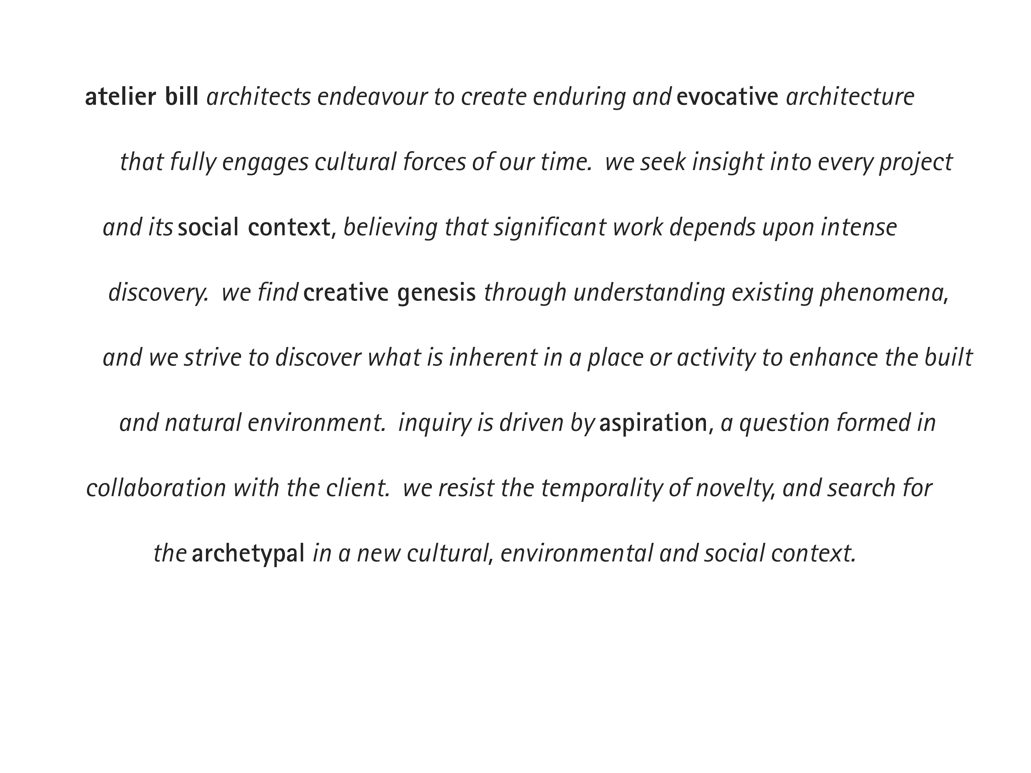atelier bill architects endeavour to create enduring and evocative architecture that fully engages cultural forces of our time.  we seek insight into every project and its social context, believing that significant work depends upon intense discovery.  we find creative genesis through understanding existing phenomena, and we strive to discover what is inherent in a place or activity to enhance the built and natural environment.  inquiry is driven by aspiration, a question formed in collaboration with the client.  we resist the temporality of novelty, and search for the archetypal in a new cultural, environmental and social context.