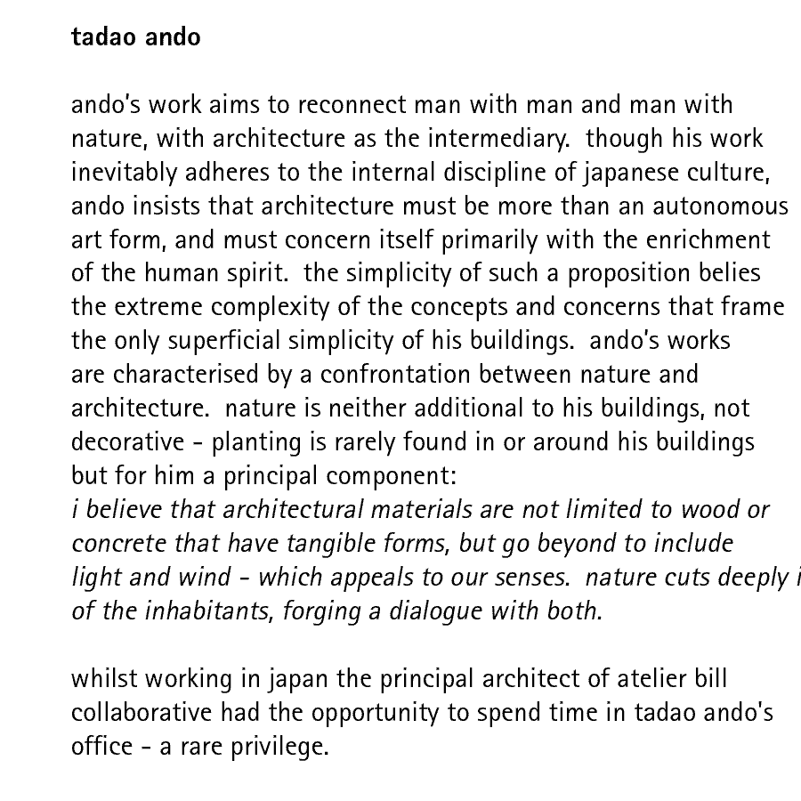 tadao ando   andos work aims to reconnect man with man and man with nature, with architecture as the intermediary.  though his work inevitably adheres to the internal discipline of japanese culture, ando insists that architecture must be more than an autonomous art form, and must concern itself primarily with the enrichment of the human spirit.  the simplicity of such a proposition belies the extreme complexity of the concepts and concerns that frame the only superficial simplicity of his buildings.  andos works are characterised by a confrontation between nature and architecture.  nature is neither additional to his buildings, not decorative - planting is rarely found in or around his buildings but for him a principal component: i believe that architectural materials are not limited to wood or concrete that have tangible forms, but go beyond to include light and wind - which appeals to our senses.  nature cuts deeply into both his architecture and into the lives of the inhabitants, forging a dialogue with both.  whilst working in japan the principal architect of atelier bill collaborative had the opportunity to spend time in tadao ando's office - a rare privilege.
