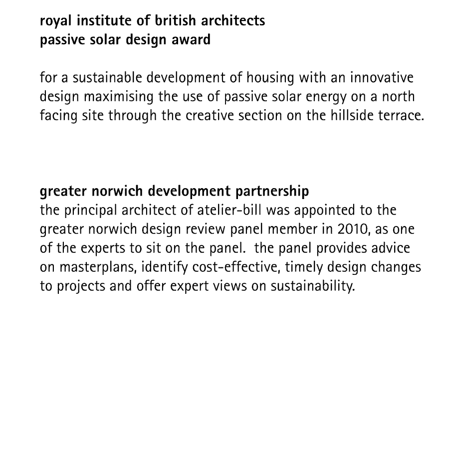 royal institute of british architects passive solar design award  for a sustainable development of housing with an innovative design maximising the use of passive solar energy on a north facing site through the creative section on the hillside terrace.    greater norwich development partnership the principal architect of atelier-bill was appointed to the greater norwich design review panel member in 2010, as one of the experts to sit on the panel.  the panel provides advice on masterplans, identify cost-effective, timely design changes to projects and offer expert views on sustainability.