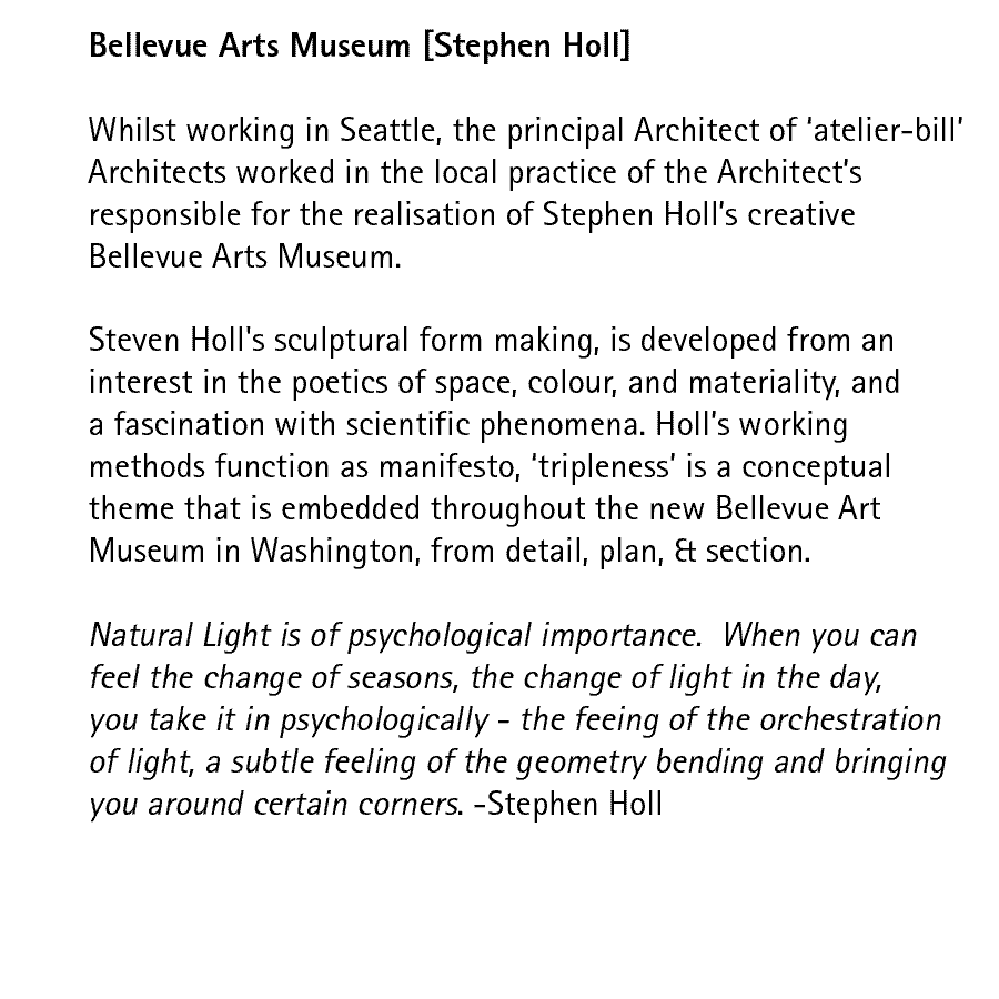 Bellevue Arts Museum [Stephen Holl]   Whilst working in Seattle, the principal Architect of atelier-bill Architects worked in the local practice of the Architects responsible for the realisation of Stephen Holls creative Bellevue Arts Museum.  Steven Holl's sculptural form making, is developed from an interest in the poetics of space, colour, and materiality, and a fascination with scientific phenomena. Holls working methods function as manifesto, tripleness is a conceptual theme that is embedded throughout the new Bellevue Art Museum in Washington, from detail, plan, & section.  Natural Light is of psychological importance.  When you can feel the change of seasons, the change of light in the day, you take it in psychologically - the feeing of the orchestration of light, a subtle feeling of the geometry bending and bringing you around certain corners. - Stephen Holl