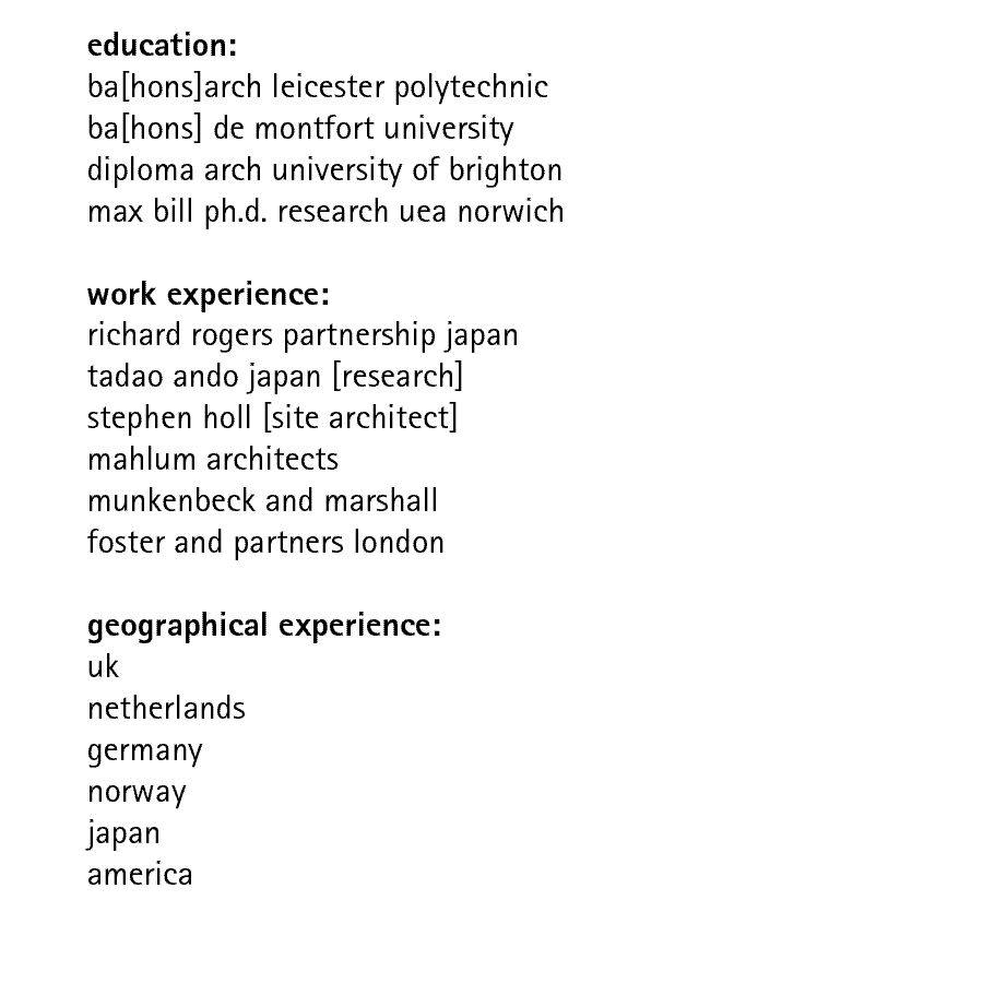 education: ba[hons]arch leicester polytechnic ba[hons] de montfort university diploma arch university of brighton max bill ph.d. research uea norwich  work experience: richard rogers partnership japan tadao ando japan [research] stephen holl [site architect] mahlum architects munkenbeck and marshall  foster and partners london   geographical experience: uk netherlands germany norway japan america