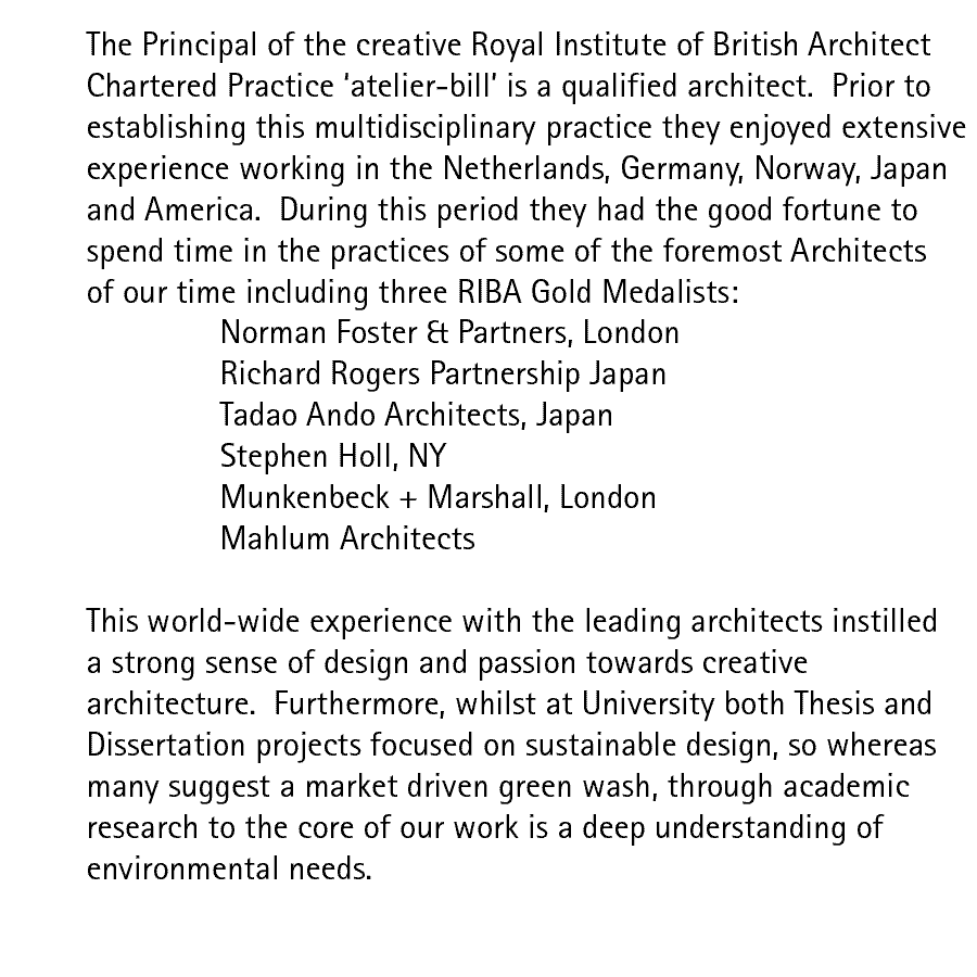 The Principal of the creative Royal Institute of British Architect Chartered Practice 'atelier-bill' is a qualified architect.  Prior to establishing this multidisciplinary practice they enjoyed extensive experience working in the Netherlands, Germany, Norway, Japan and America.  During this period they had the good fortune to spend time in the practices of some of the foremost Architects of our time including three RIBA Gold Medalists: Norman Foster & Partners, London; Richard Rogers Partnership Japan; Tadao Ando Architects, Japan; Stephen Holl, NY; Munkenbeck + Marshall, London; Mahlum Architects.  This world-wide experience with the leading architects instilled a strong sense of design and passion towards creative architecture.  Furthermore, whilst at University both Thesis and Dissertation projects focused on sustainable design, so whereas many suggest a market driven green wash, through academic research to the core of our work is a deep understanding of environmental needs.