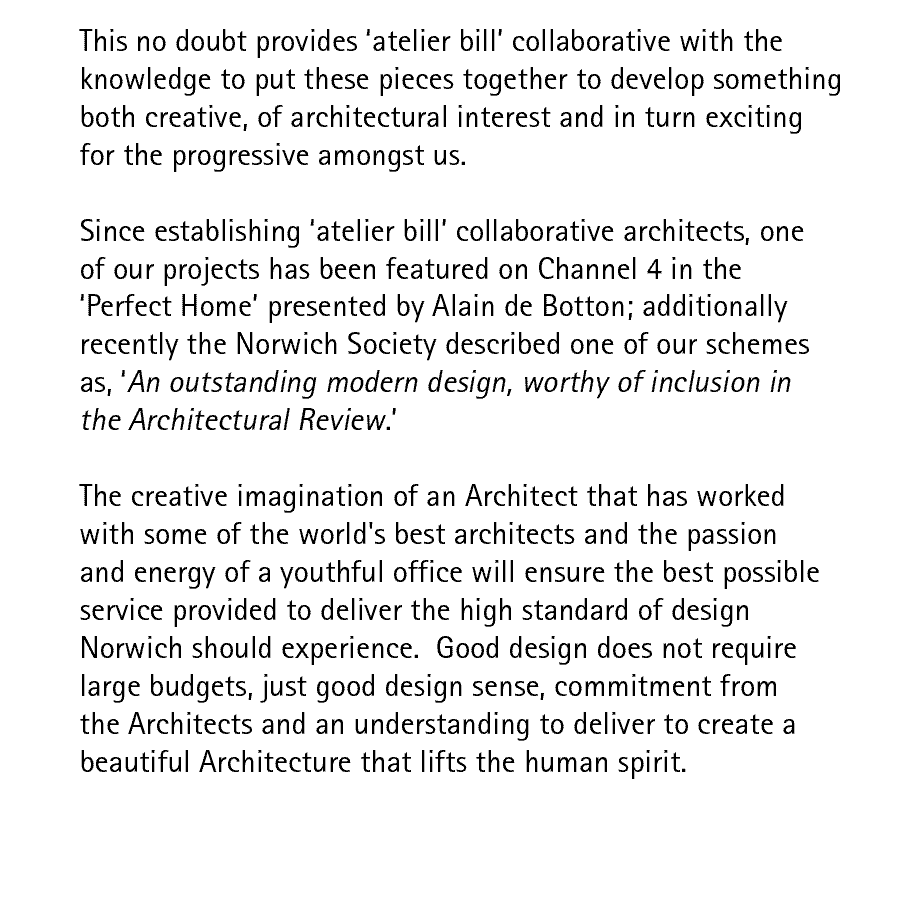 This no doubt provides 'atelier-bill' collaborative with the knowledge to put these pieces together to develop something both creative, of architectural interest and in turn exciting for the progressive amongst us.  Since establishing 'atelier-bill' collaborative architects, one of our projects has been featured on Channel 4 in the 'Perfect Home' presented by Alain de Botton; additionally recently the Norwich Society described one of our schemes as, 'An outstanding modern design, worthy of inclusion in the Architectural Review.'  The creative imagination of an Architect that has worked with some of the world's best architects and the passion and energy of a youthful office will ensure the best possible service provided to deliver the high standard of design Norwich should experience.  Good design does not require large budgets, just good design sense, commitment from the Architects and an understanding to deliver to create a beautiful Architecture that lifts the human spirit.
