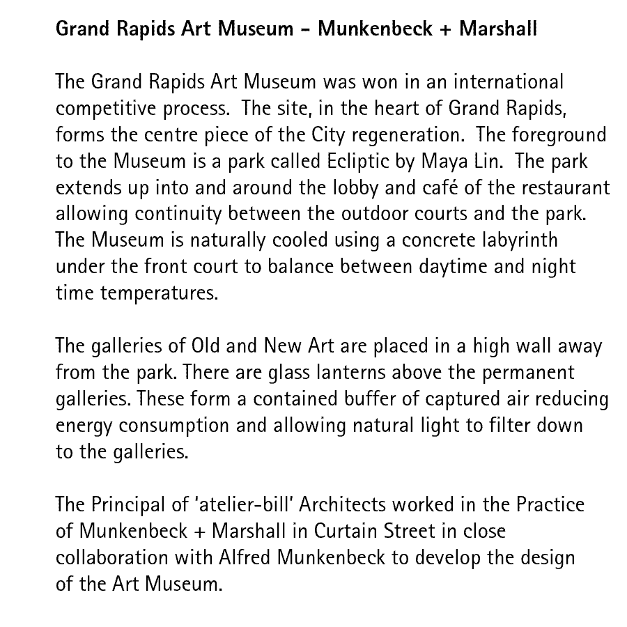Grand Rapids Art Museum - Munkenbeck + Marshall  The Grand Rapids Art Museum was won in an international competitive process.  The site, in the heart of Grand Rapids, forms the centre piece of the City regeneration.  The foreground to the Museum is a park called Ecliptic by Maya Lin.  The park extends up into and around the lobby and caf of the restaurant allowing continuity between the outdoor courts and the park. The Museum is naturally cooled using a concrete labyrinth under the front court to balance between daytime and night time temperatures.  The galleries of Old and New Art are placed in a high wall away from the park. There are glass lanterns above the permanent galleries. These form a contained buffer of captured air reducing energy consumption and allowing natural light to filter down to the galleries.  The Principal of 'atelier-bill' Architects worked in the Practice of Munkenbeck + Marshall in Curtain Street in close collaboration with Alfred Munkenbeck to develop the design of the Art Museum.