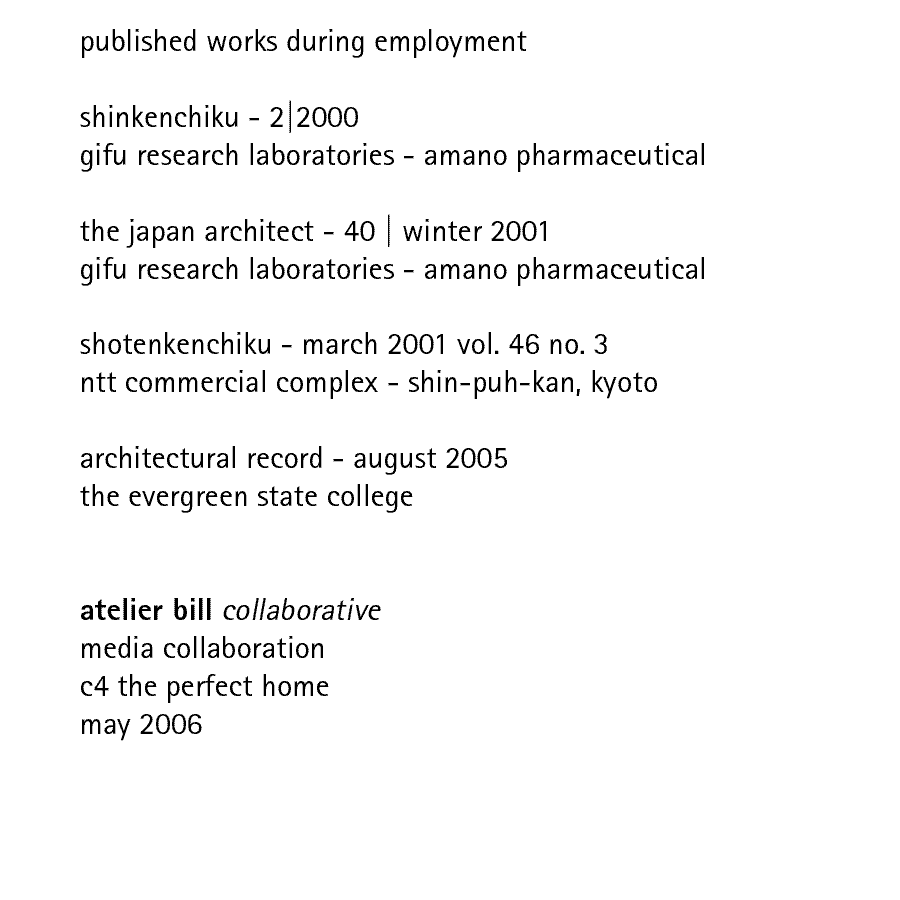 published works during employment: shinkenchiku - 2|2000 gifu research laboratories - amano pharmaceutical; the japan architect - 40 | winter 2001 gifu research laboratories - amano pharmaceutical; shotenkenchiku - march 2001 vol. 46 no. 3 ntt commercial complex - shin-puh-kan, kyoto;  architectural record - august 2005 the evergreen state college.  atelier bill collaborative media collaboration c4 the perfect home may 2006