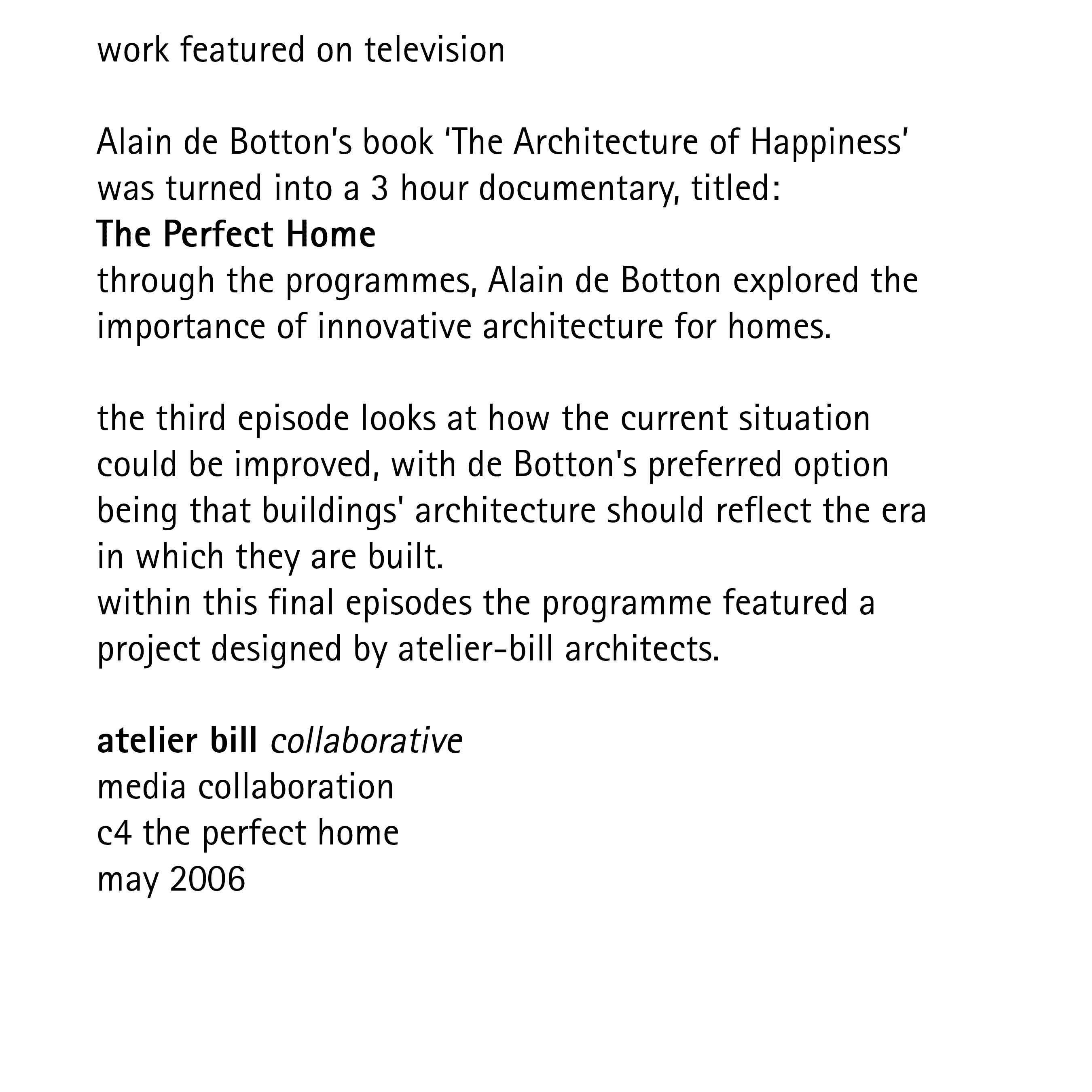work featured on television  Alain de Botton’s book ‘The Architecture of Happiness’ was turned into a 3 hour documentary, titled: The Perfect Home through the programmes, Alain de Botton explored the importance of innovative architecture for homes.  the third episode looks at how the current situation could be improved, with de Botton's preferred option being that buildings' architecture should reflect the era in which they are built. within this final episodes the programme featured a project designed by atelier-bill architects.  atelier bill collaborative media collaboration c4 the perfect home may 2006