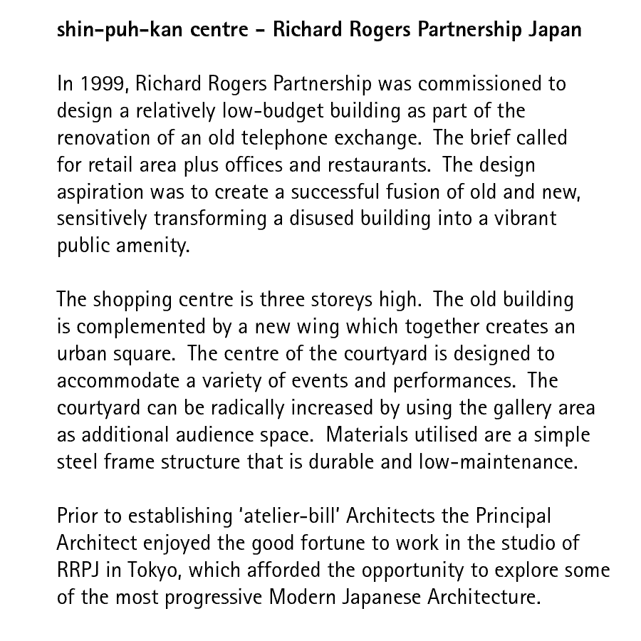 shin-puh-kan centre - Richard Rogers Partnership Japan   In 1999, Richard Rogers Partnership was commissioned to design a relatively low-budget building as part of the renovation of an old telephone exchange.  The brief called for retail area plus offices and restaurants.  The design aspiration was to create a successful fusion of old and new, sensitively transforming a disused building into a vibrant public amenity.  The shopping centre is three storeys high.  The old building is complemented by a new wing which together creates an urban square.  The centre of the courtyard is designed to accommodate a variety of events and performances.  The courtyard can be radically increased by using the gallery area as additional audience space.  Materials utilised are a simple steel frame structure that is durable and low-maintenance.  Prior to establishing 'atelier-bill' Architects the Principal Architect enjoyed the good fortune to work in the studio of RRPJ in Tokyo, which afforded the opportunity to explore some of the most progressive Modern Japanese Architecture.