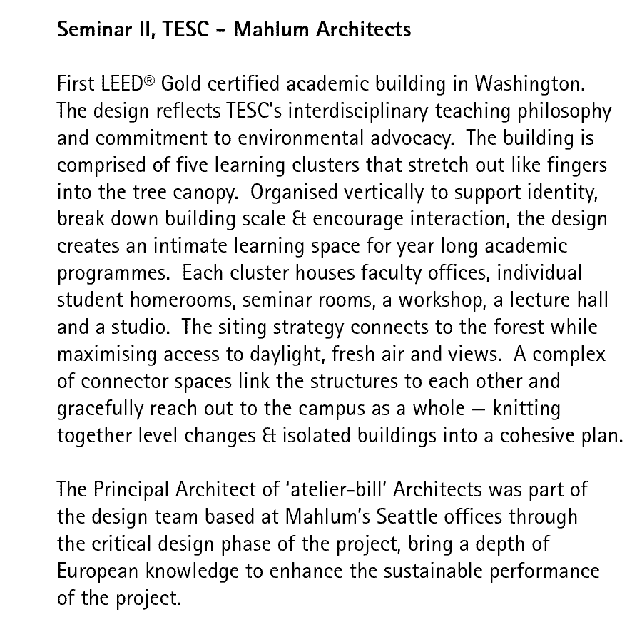 Seminar II, TESC - Mahlum Architects  First LEED Gold certified academic building in Washington. The design reflects TESC's interdisciplinary teaching philosophy and commitment to environmental advocacy.  The building is comprised of five learning clusters that stretch out like fingers into the tree canopy.  Organised vertically to support identity, break down building scale & encourage interaction, the design creates an intimate learning space for year long academic programmes.  Each cluster houses faculty offices, individual student homerooms, seminar rooms, a workshop, a lecture hall and a studio.  The siting strategy connects to the forest while maximising access to daylight, fresh air and views.  A complex of connector spaces link the structures to each other and gracefully reach out to the campus as a whole — knitting together level changes & isolated buildings into a cohesive plan.  The Principal Architect of 'atelier-bill' Architects was part of the design team based at Mahlum's Seattle offices through the critical design phase of the project, bring a depth of European knowledge to enhance the sustainable performance of the project.