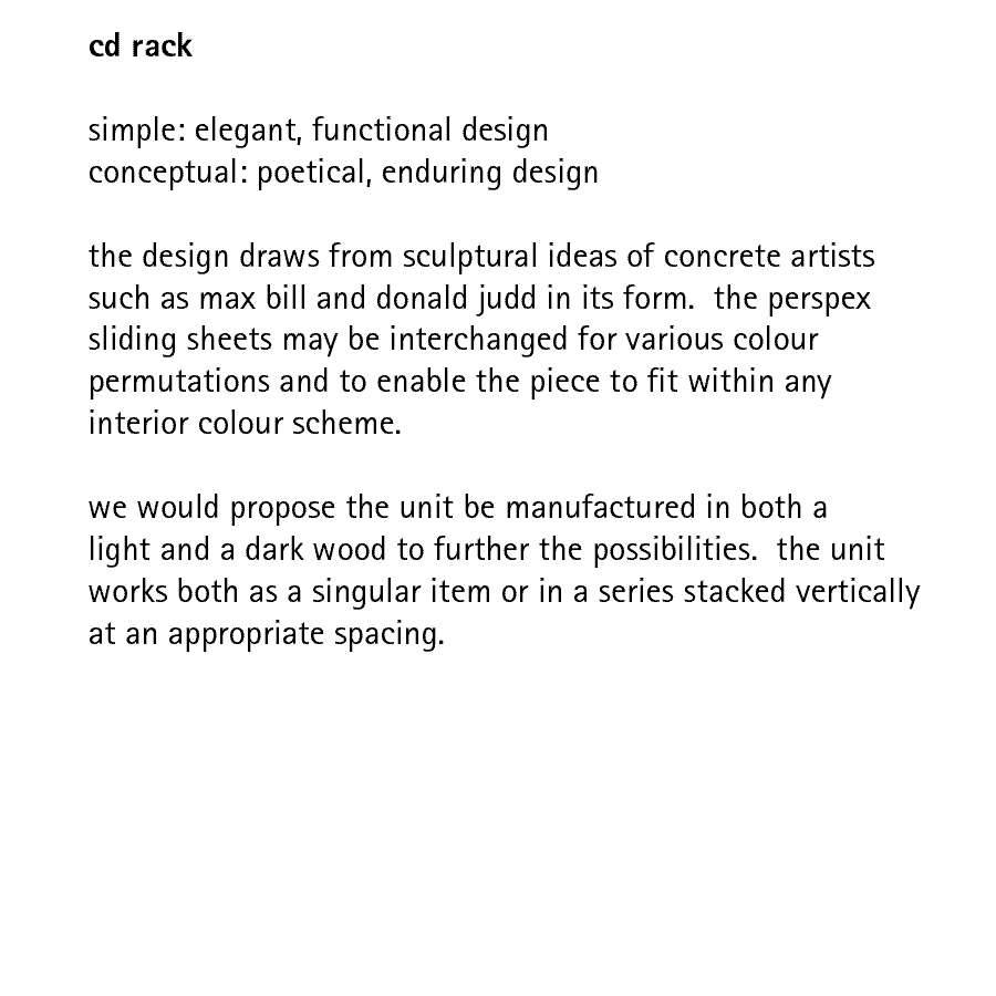 cd rack  simple: elegant, functional design conceptual: poetical, enduring design  the design draws from sculptural ideas of concrete artists such as max bill and donald judd in its form.  the perspex sliding sheets may be interchanged for various colour permutations and to enable the piece to fit within any interior colour scheme.  we would propose the unit be manufactured in both a light and a dark wood to further the possibilities.  the unit works both as a singular item or in a series stacked vertically at an appropriate spacing.