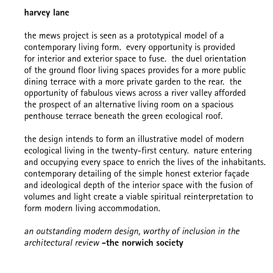 harvey lane  the mews project is seen as a prototypical model of a contemporary living form.  every opportunity is provided for interior and exterior space to fuse.  the duel orientation of the ground floor living spaces provides for a more public dining terrace with a more private garden to the rear.  the opportunity of fabulous views across a river valley afforded the prospect of an alternative living room on a spacious penthouse terrace beneath the green ecological roof.  the design intends to form an illustrative model of modern ecological living in the twenty-first century.  nature entering and occupying every space to enrich the lives of the inhabitants. contemporary detailing of the simple honest exterior faade and ideological depth of the interior space with the fusion of volumes and light create a viable spiritual reinterpretation to form modern living accommodation.  an outstanding modern design, worthy of inclusion in the architectural review - the norwich society
