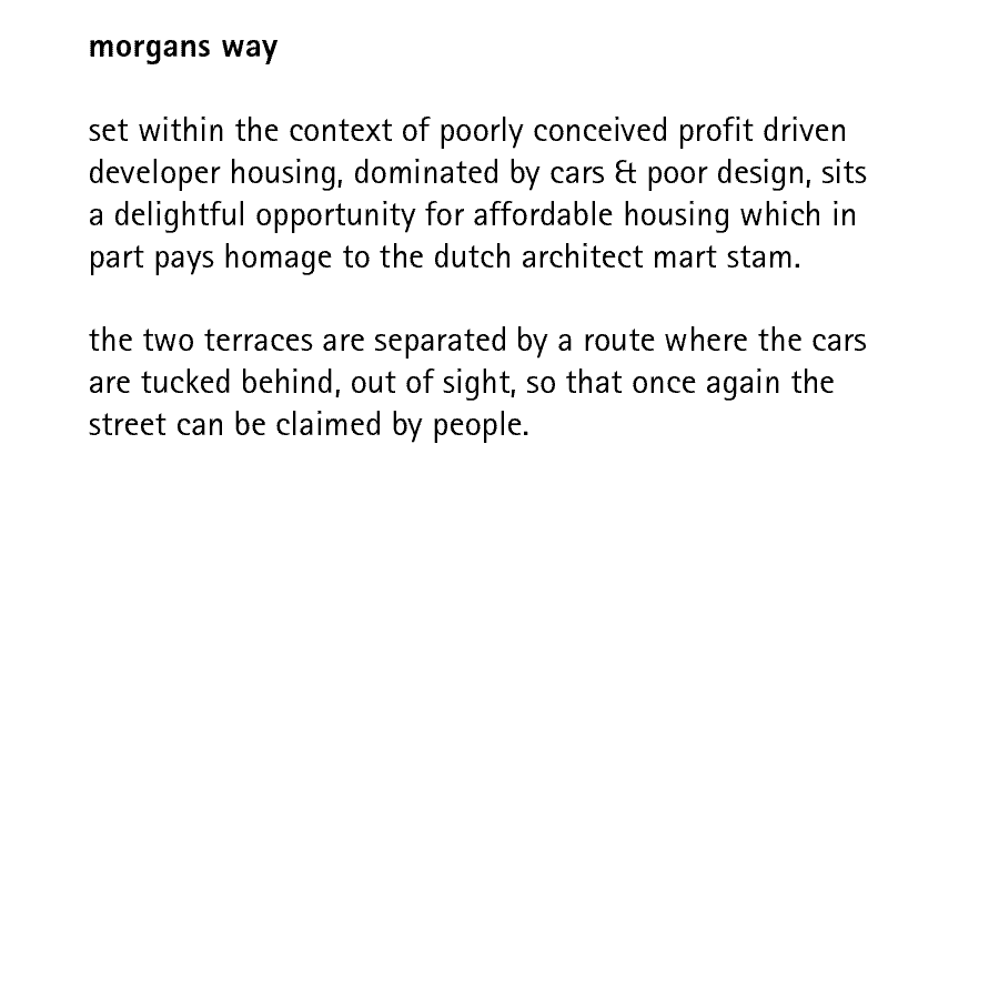 morgans way  set within the context of poorly conceived profit driven developer housing, dominated by cars & poor design, sits a delightful opportunity for affordable housing which in part pays homage to the dutch architect mart stam.  the two terraces are separated by a route where the cars are tucked behind, out of sight, so that once again the street can be claimed by people.