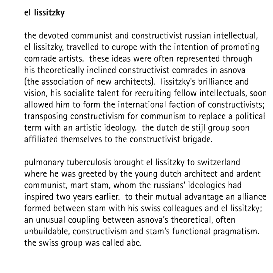 el lissitzky  the devoted communist and constructivist russian intellectual, el lissitzky, travelled to europe with the intention of promoting comrade artists.  these ideas were often represented through his theoretically inclined constructivist comrades in asnova (the association of new architects).  lissitzky's brilliance and vision, his socialite talent for recruiting fellow intellectuals, soon allowed him to form the international faction of constructivists; transposing constructivism for communism to replace a political term with an artistic ideology.  the dutch de stijl group soon affiliated themselves to the constructivist brigade.  pulmonary tuberculosis brought el lissitzky to switzerland where he was greeted by the young dutch architect and ardent communist, mart stam, whom the russians' ideologies had inspired two years earlier.  to their mutual advantage an alliance formed between stam with his swiss colleagues and el lissitzky; an unusual coupling between asnova's theoretical, often unbuildable, constructivism and stam's functional pragmatism. the swiss group was called abc.