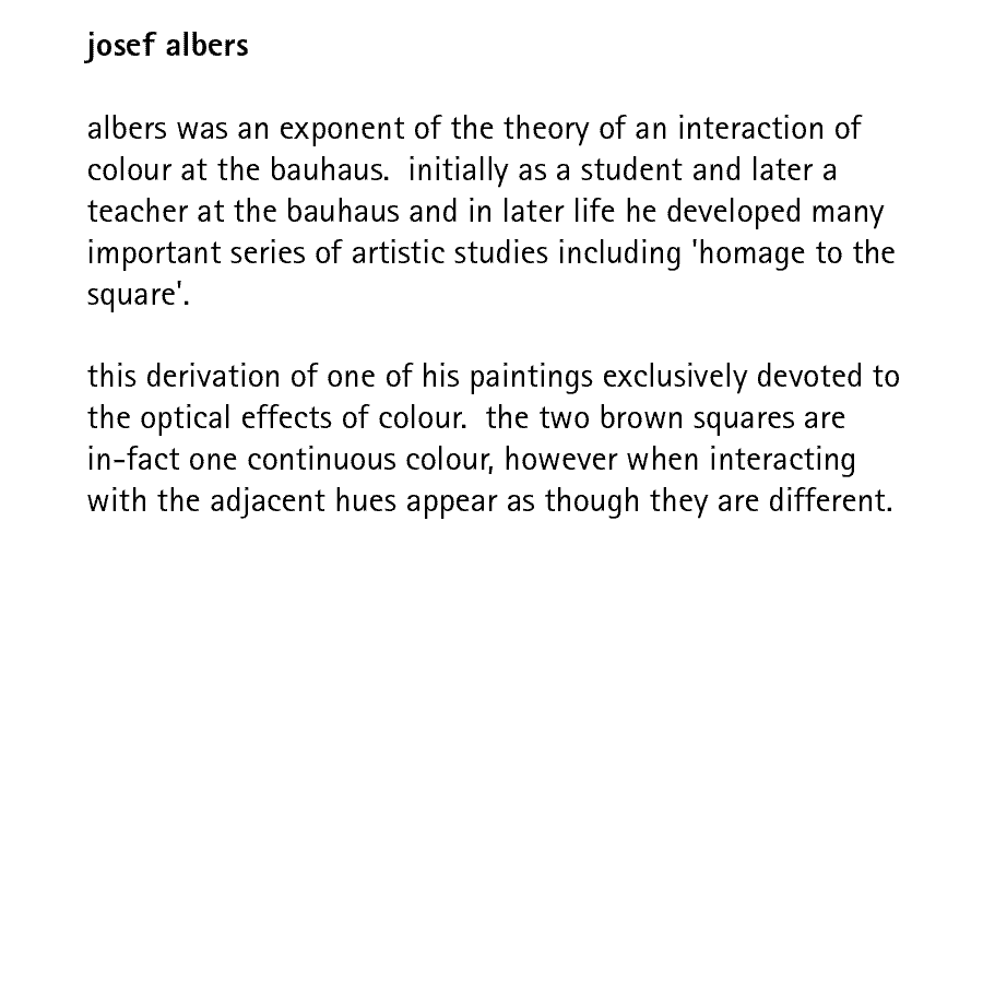 josef albers  albers was an exponent of the theory of an interaction of colour at the bauhaus.  initially as a student and later a teacher at the bauhaus and in later life he developed many important series of artistic studies including 'homage to the square'.  this derivation of one of his paintings exclusively devoted to the optical effects of colour.  the two brown squares are in-fact one continuous colour, however when interacting with the adjacent hues appear as though they are different.