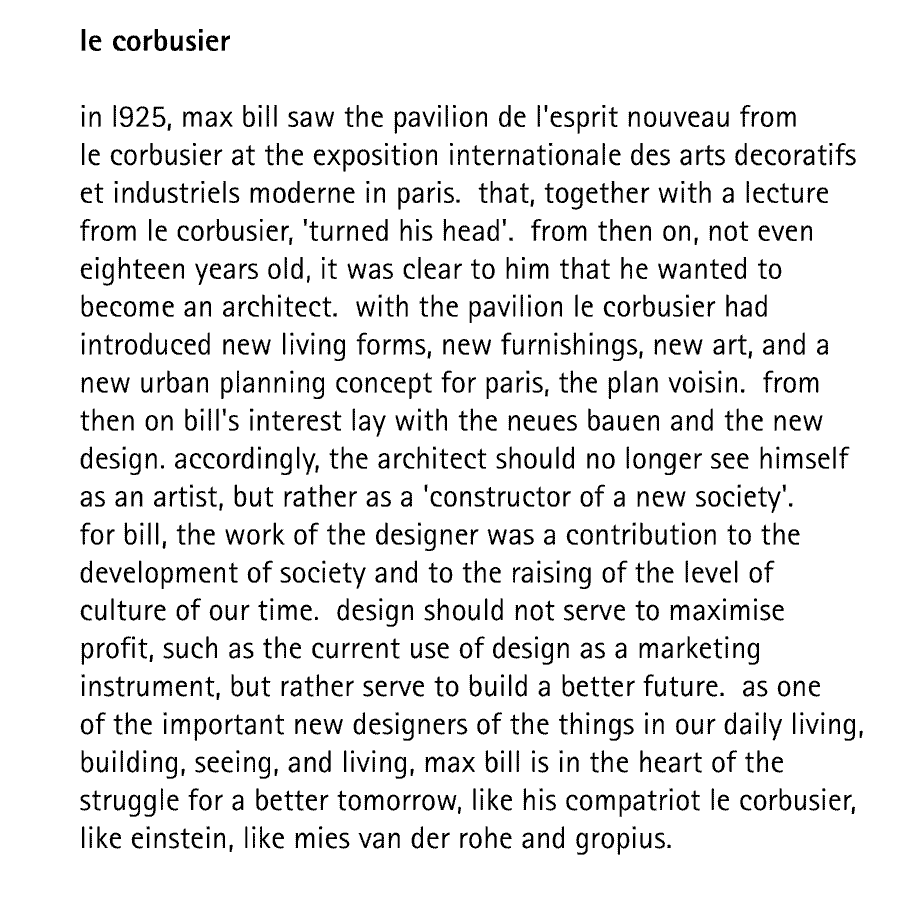 le corbusier  in l925, max bill saw the pavilion de l'esprit nouveau from le corbusier at the exposition internationale des arts decoratifs et industriels moderne in paris.  that, together with a lecture from le corbusier, 'turned his head'.  from then on, not even eighteen years old, it was clear to him that he wanted to become an architect.  with the pavilion le corbusier had introduced new living forms, new furnishings, new art, and a new urban planning concept for paris, the plan voisin.  from then on bill's interest lay with the neues bauen and the new design. accordingly, the architect should no longer see himself as an artist, but rather as a 'constructor of a new society'. for bill, the work of the designer was a contribution to the development of society and to the raising of the level of culture of our time.  design should not serve to maximise profit, such as the current use of design as a marketing instrument, but rather serve to build a better future.  as one of the important new designers of the things in our daily living, building, seeing, and living, max bill is in the heart of the struggle for a better tomorrow, like his compatriot le corbusier, like einstein, like mies van der rohe and gropius.