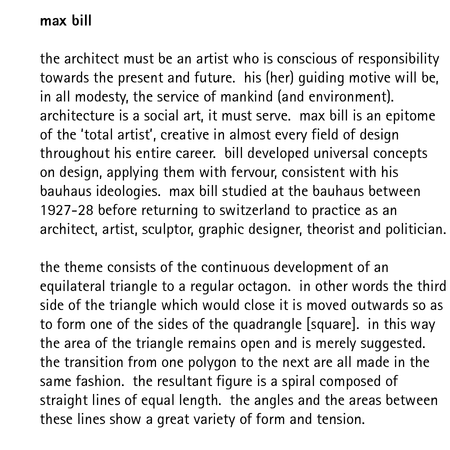 max bill  the architect must be an artist who is conscious of responsibility towards the present and future.  his (her) guiding motive will be, in all modesty, the service of mankind (and environment).  architecture is a social art, it must serve.  max bill is an epitome of the 'total artist', creative in almost every field of design throughout his entire career.  bill developed universal concepts on design, applying them with fervour, consistent with his bauhaus ideologies.  max bill studied at the bauhaus between 1927-28 before returning to switzerland to practice as an architect, artist, sculptor, graphic designer, theorist and politician.  the theme consists of the continuous development of an equilateral triangle to a regular octagon.  in other words the third side of the triangle which would close it is moved outwards so as to form one of the sides of the quadrangle [square].  in this way the area of the triangle remains open and is merely suggested. the transition from one polygon to the next are all made in the same fashion.  the resultant figure is a spiral composed of straight lines of equal length.  the angles and the areas between these lines show a great variety of form and tension.