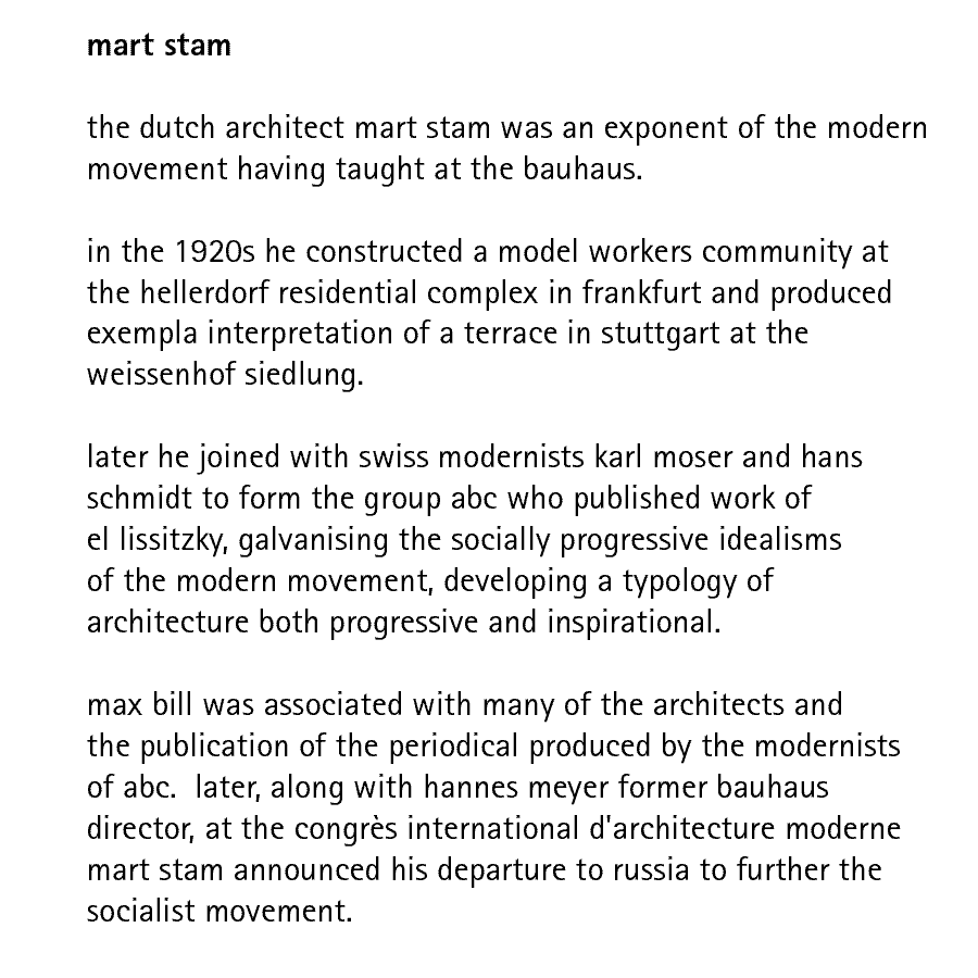 mart stam   the dutch architect mart stam was an exponent of the modern movement having taught at the bauhaus.  in the 1920s he constructed a model workers community at the hellerdorf residential complex in frankfurt and produced exempla interpretation of a terrace in stuttgart at the weissenhof siedlung.  later he joined with swiss modernists karl moser and hans schmidt to form the group abc who published work of el lissitzky, galvanising the socially progressive idealisms of the modern movement, developing a typology of architecture both progressive and inspirational.  max bill was associated with many of the architects and the publication of the periodical produced by the modernists of abc.  later, along with hannes meyer former bauhaus director, at the congrs international d'architecture moderne mart stam announced his departure to russia to further the socialist movement..