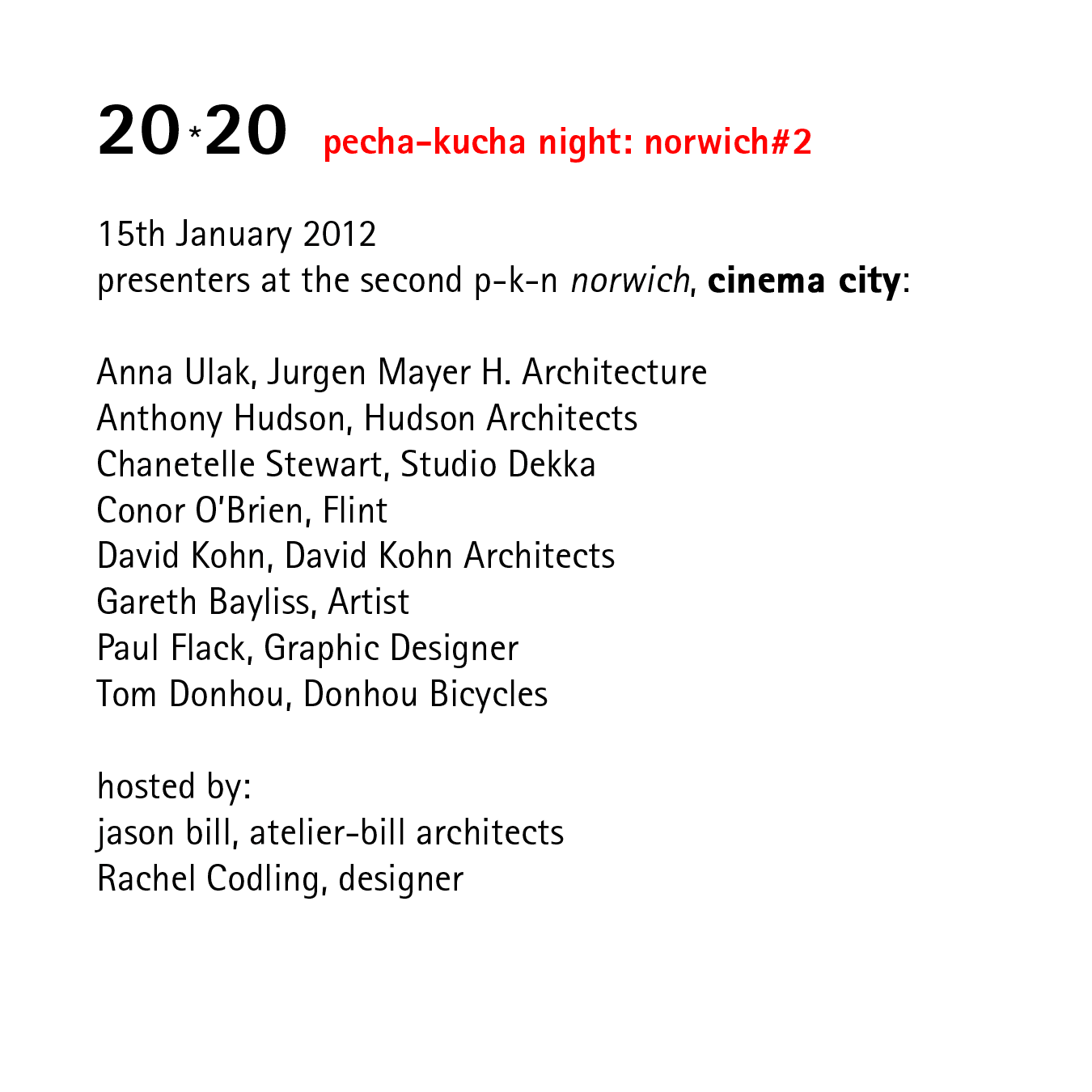20*20   pecha-kucha night: norwich#2   15th January 2012 presenters at the second p-k-n norwich, cinema city:  Anna Ulak, Jurgen Mayer H. Architecture Anthony Hudson, Hudson Architects Chanetelle Stewart, Studio Dekka Conor O’Brien, Flint David Kohn, David Kohn Architects Gareth Bayliss, Artist Paul Flack, Graphic Designer Tom Donhou, Donhou Bicycles  hosted by: jason bill, atelier-bill architects Rachel Codling, designer