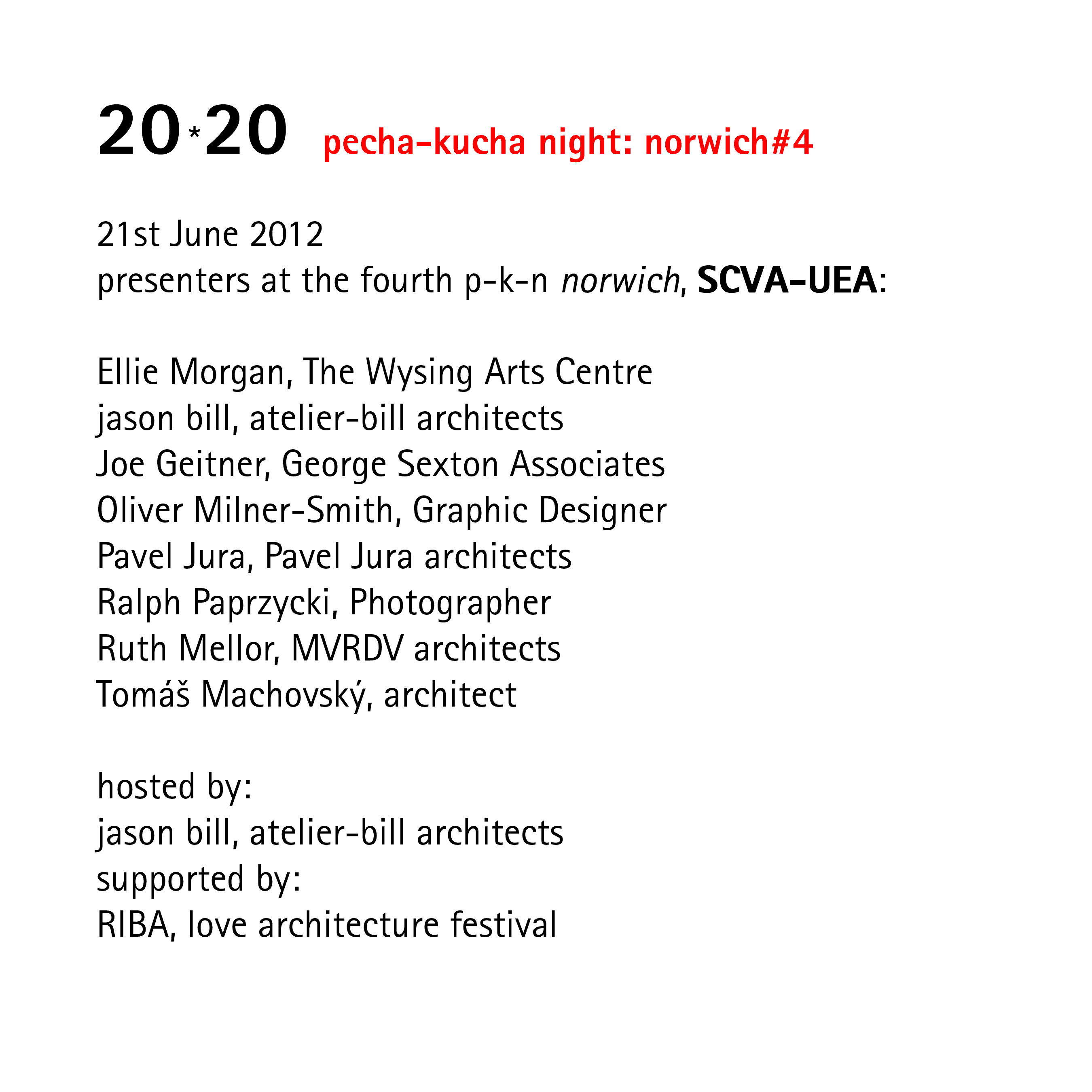 20*20   pecha-kucha night: norwich#4   21st June 2012 presenters at the fourth p-k-n norwich, SCVA-UEA:  Ellie Morgan, The Wysing Arts Centre jason bill, atelier-bill architects Joe Geitner, George Sexton Associates Oliver Milner-Smith, Graphic Designer Pavel Dura, Pavel Dura architects Ralph Paprzycki, Photographer Ruth Mellor, MVRDV architects Tomáš Machovský, architect  hosted by: jason bill, atelier-bill architects supported by: RIBA, love architecture festival