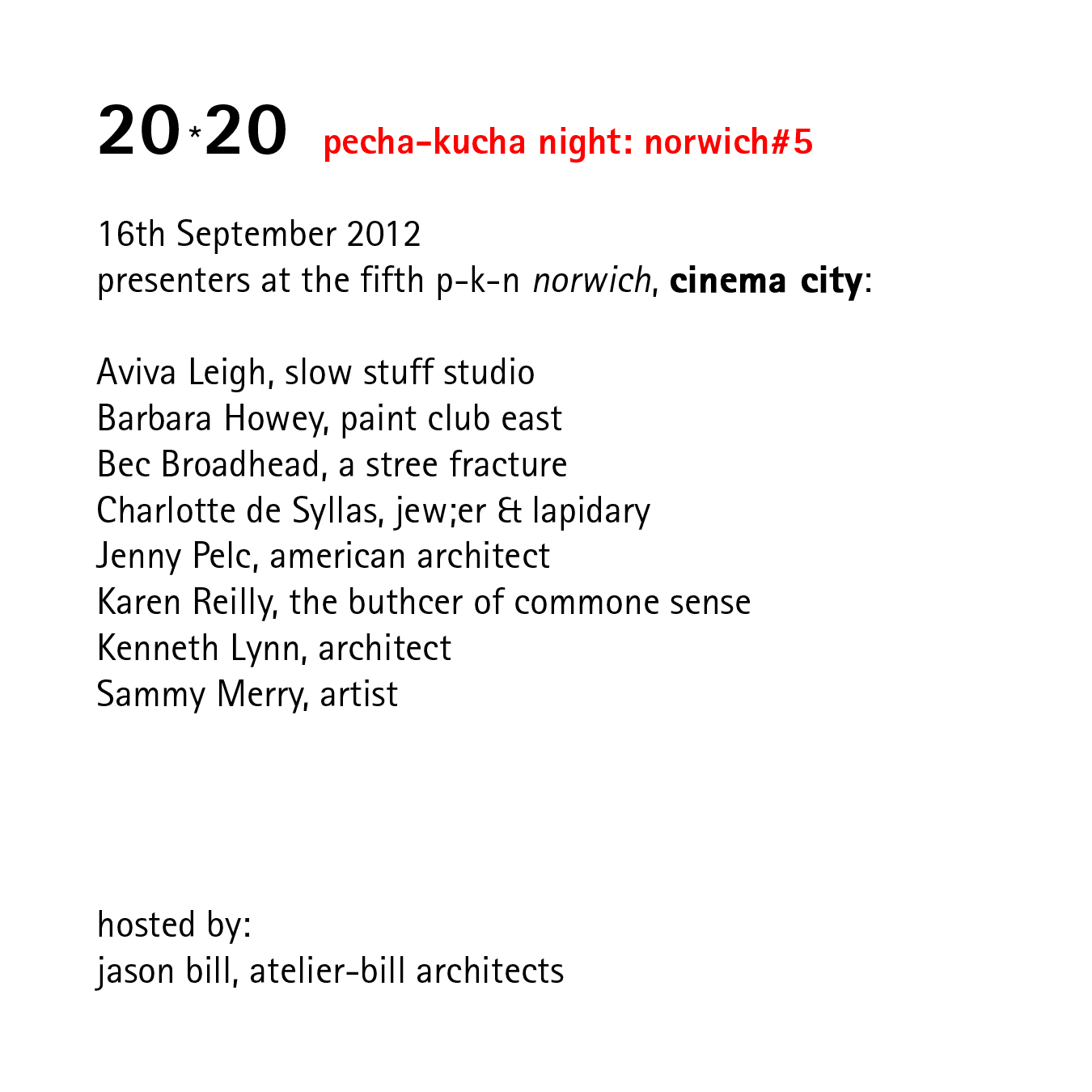 20*20   pecha-kucha night: norwich#5   16th September 2012 presenters at the fifth p-k-n norwich, at cinema city:  aviva leigh - slow stuff studio, barbara howey - paint club east, bev broadband - a stress fracture, charlotte de syllas jewler & lapidary, jenny pelc - american architect, karen reilly - the butcher of common sense, kenneth lynn - architect, sammy merry - artist, hosted by: jason bill, atelier-bill architects supported by: RIBA, love architecture festival