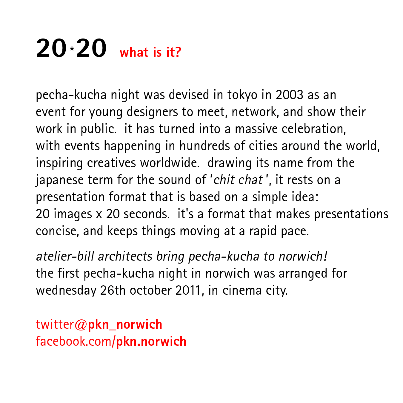 20*20   what is it?    pecha-kucha night was devised in tokyo in 2003 as an event for young designers to meet, network, and show their work in public.  it has turned into a massive celebration, with events happening in hundreds of cities around the world, inspiring creatives worldwide.  drawing its name from the japanese term for the sound of ‘chit chat ’, it rests on a presentation format that is based on a simple idea: 20 images x 20 seconds.  it's a format that makes presentations concise, and keeps things moving at a rapid pace.  atelier-bill architects bring pecha-kucha to norwich! the first pecha-kucha night in norwich was arranged for wednesday 26th october 2011, in cinema city.  twitter@pkn_norwich facebook.com/pkn.norwich